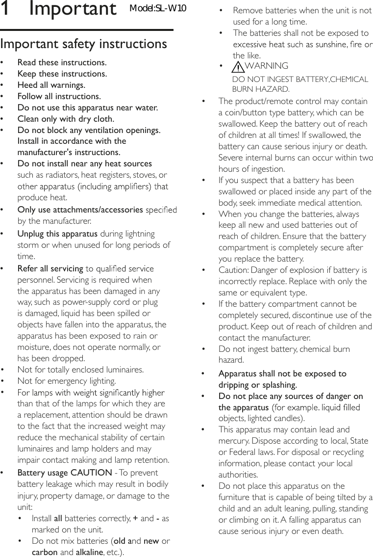 1  ImportantImportant safety instructions &bull;Read these instructions. &bull;Keep these instructions. &bull;Heed all warnings. &bull;Follow all instructions. &bull;Do not use this apparatus near water. &bull;Clean only with dry cloth. &bull;Do not block any ventilation openings. Install in accordance with the manufacturer's instructions. &bull;Do not install near any heat sources such as radiators, heat registers, stoves, or produce heat. &bull; Only use attachments/accessories by the manufacturer. &bull;Unplug this apparatus during lightning storm or when unused for long periods of time. &bull;Refer all servicing personnel. Servicing is required when the apparatus has been damaged in any way, such as power-supply cord or plug is damaged, liquid has been spilled or objects have fallen into the apparatus, the apparatus has been exposed to rain or moisture, does not operate normally, or has been dropped. &bull;Battery usage CAUTION - To prevent battery leakage which may result in bodily injury, property damage, or damage to the unit:&bull;  Install all batteries correctly, + and - as marked on the unit.&bull;  Do not mix batteries (old and new or carbon and alkaline, etc.).&bull; than that of the lamps for which they are a replacement, attention should be drawn to the fact that the increased weight may reduce the mechanical stability of certain &bull;  Not for totally enclosed luminaires.&bull;  Not for emergency lighting.luminaires and lamp holders and may impair contact making and lamp retention.DO NOT INGEST BATTERY,CHEMICAL BURN HAZARD.&bull;  Remove batteries when the unit is not used for a long time.&bull;  The batteries shall not be exposed to the like.&bull;  WARNING&bull;  The product/remote control may contain a coin/button type battery, which can be swallowed. Keep the battery out of reach of children at all times! If swallowed, the battery can cause serious injury or death. Severe internal burns can occur within two hours of ingestion.&bull;  If you suspect that a battery has been swallowed or placed inside any part of the body, seek immediate medical attention.&bull;  When you change the batteries, always keep all new and used batteries out of reach of children. Ensure that the battery compartment is completely secure after you replace the battery.&bull;  Caution: Danger of explosion if battery is incorrectly replace. Replace with only the same or equivalent type.&bull;  If the battery compartment cannot be completely secured, discontinue use of the product. Keep out of reach of children and contact the manufacturer.&bull;  Do not ingest battery, chemical burn hazard. &bull;Apparatus shall not be exposed to dripping or splashing. &bull;Do not place any sources of danger on the apparatus objects, lighted candles). &bull;This apparatus may contain lead and mercury. Dispose according to local, State or Federal laws. For disposal or recycling information, please contact your local authorities.  &bull;Do not place this apparatus on the furniture that is capable of being tilted by a child and an adult leaning, pulling, standing or climbing on it. A falling apparatus can cause serious injury or even death.Model:SL-W10