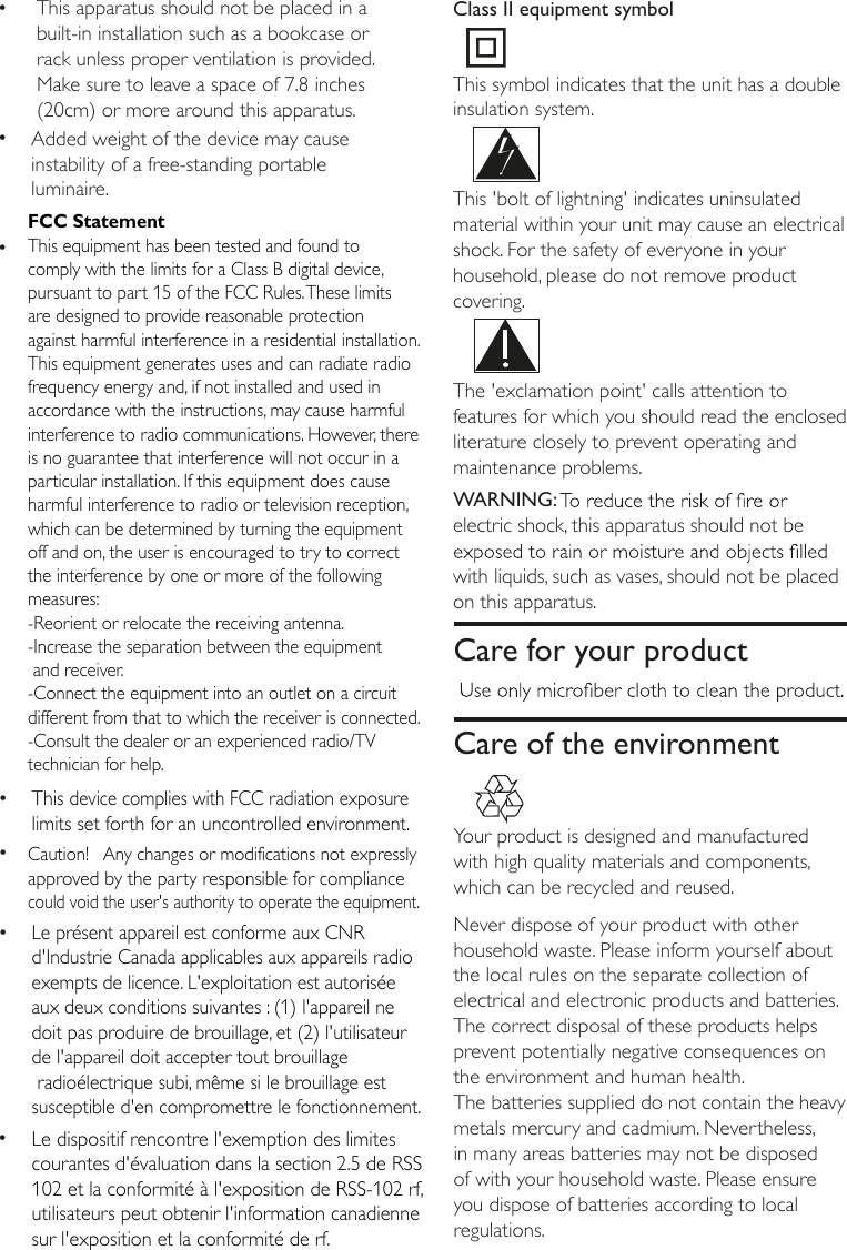 The 'exclamation point' calls attention to features for which you should read the enclosed literature closely to prevent operating and maintenance problems. WARNING:electric shock, this apparatus should not be with liquids, such as vases, should not be placed on this apparatus.   Care for your productCare of the environment Your product is designed and manufactured with high quality materials and components, which can be recycled and reused. Never dispose of your product with other household waste. Please inform yourself about the local rules on the separate collection of electrical and electronic products and batteries. The correct disposal of these products helps prevent potentially negative consequences on the environment and human health.The batteries supplied do not contain the heavy metals mercury and cadmium. Nevertheless, in many areas batteries may not be disposed of with your household waste. Please ensure you dispose of batteries according to local regulations. &bull;Added weight of the device may cause instability of a free-standing portableluminaire.&bull;  This apparatus should not be placed in a built-in installation such as a bookcase or rack unless proper ventilation is provided. Make sure to leave a space of 7.8 inches (20cm) or more around this apparatus.&bull;&bull;&bull;This 'bolt of lightning' indicates uninsulated material within your unit may cause an electrical shock. For the safety of everyone in your household, please do not remove product covering.  &bull;Le pr&eacute;sent appareil est conforme aux CNR d'Industrie Canada applicables aux appareils radio exempts de licence. L'exploitation est autoris&eacute;e aux deux conditions suivantes : (1) l'appareil ne doit pas produire de brouillage, et (2) l'utilisateur de l'appareil doit accepter tout brouillage radio&eacute;lectrique subi, m&ecirc;me si le brouillage est susceptible d'en compromettre le fonctionnement.&bull;Le dispositif rencontre l'exemption des limites courantes d'&eacute;valuation dans la section 2.5 de RSS 102 et la conformit&eacute; &agrave; l'exposition de RSS-102 rf, utilisateurs peut obtenir l'information canadienne sur l'exposition et la conformit&eacute; de rf.This device complies with FCC radiation exposure limits set forth for an uncontrolled environment.This symbol indicates that the unit has a double insulation system.Class II equipment symbolFCC StatementThis equipment has been tested and found to comply with the limits for a Class B digital device, pursuant to part 15 of the FCC Rules. These limits are designed to provide reasonable protection against harmful interference in a residential installation. This equipment generates uses and can radiate radio frequency energy and, if not installed and used in accordance with the instructions, may cause harmful interference to radio communications. However, there is no guarantee that interference will not occur in a particular installation. If this equipment does cause harmful interference to radio or television reception, which can be determined by turning the equipment off and on, the user is encouraged to try to correct the interference by one or more of the following measures: -Reorient or relocate the receiving antenna.-Increase the separation between the equipment  and receiver. -Connect the equipment into an outlet on a circuit different from that to which the receiver is connected. -Consult the dealer or an experienced radio/TV technician for help. Caution!   Any changes or modifications not expressly approved by the party responsible for compliance could void the user's authority to operate the equipment.
