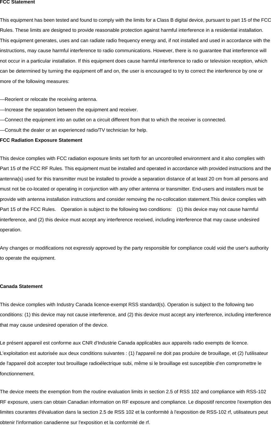 FCC Statement This equipment has been tested and found to comply with the limits for a Class B digital device, pursuant to part 15 of the FCC Rules. These limits are designed to provide reasonable protection against harmful interference in a residential installation. This equipment generates, uses and can radiate radio frequency energy and, if not installed and used in accordance with the instructions, may cause harmful interference to radio communications. However, there is no guarantee that interference will not occur in a particular installation. If this equipment does cause harmful interference to radio or television reception, which can be determined by turning the equipment off and on, the user is encouraged to try to correct the interference by one or more of the following measures:   &mdash;Reorient or relocate the receiving antenna. &mdash;Increase the separation between the equipment and receiver.   &mdash;Connect the equipment into an outlet on a circuit different from that to which the receiver is connected.   &mdash;Consult the dealer or an experienced radio/TV technician for help.   FCC Radiation Exposure Statement This device complies with FCC radiation exposure limits set forth for an uncontrolled environment and it also complies with Part 15 of the FCC RF Rules. This equipment must be installed and operated in accordance with provided instructions and the antenna(s) used for this transmitter must be installed to provide a separation distance of at least 20 cm from all persons and must not be co-located or operating in conjunction with any other antenna or transmitter. End-users and installers must be provide with antenna installation instructions and consider removing the no-collocation statement.This device complies with Part 15 of the FCC Rules.    Operation is subject to the following two conditions:    (1) this device may not cause harmful interference, and (2) this device must accept any interference received, including interference that may cause undesired operation.  Any changes or modifications not expressly approved by the party responsible for compliance could void the user's authority to operate the equipment.  Canada Statement   This device complies with Industry Canada licence-exempt RSS standard(s). Operation is subject to the following two conditions: (1) this device may not cause interference, and (2) this device must accept any interference, including interference that may cause undesired operation of the device. Le pr&eacute;sent appareil est conforme aux CNR d'Industrie Canada applicables aux appareils radio exempts de licence. L'exploitation est autoris&eacute;e aux deux conditions suivantes : (1) l'appareil ne doit pas produire de brouillage, et (2) l'utilisateur de l'appareil doit accepter tout brouillage radio&eacute;lectrique subi, m&ecirc;me si le brouillage est susceptible d'en compromettre le fonctionnement. The device meets the exemption from the routine evaluation limits in section 2.5 of RSS 102 and compliance with RSS-102 RF exposure, users can obtain Canadian information on RF exposure and compliance. Le dispositif rencontre l'exemption des limites courantes d'&eacute;valuation dans la section 2.5 de RSS 102 et la conformit&eacute; &agrave; l'exposition de RSS-102 rf, utilisateurs peut obtenir l'information canadienne sur l'exposition et la conformit&eacute; de rf.  