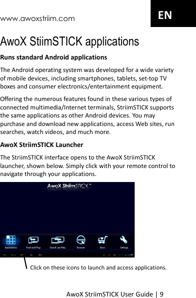 www.awoxstriim.com AwoX StriimSTICK User Guide | 9 EN AwoX StiimSTICK applications Runs standard Android applications The Android operating system was developed for a wide variety of mobile devices, including smartphones, tablets, set-top TV boxes and consumer electronics/entertainment equipment. Offering the numerous features found in these various types of connected multimedia/Internet terminals, StriimSTICK supports the same applications as other Android devices. You may purchase and download new applications, access Web sites, run searches, watch videos, and much more. AwoX StriimSTICK Launcher The StriimSTICK interface opens to the AwoX StriimSTICK launcher, shown below. Simply click with your remote control to navigate through your applications.  Click on these icons to launch and access applications.  