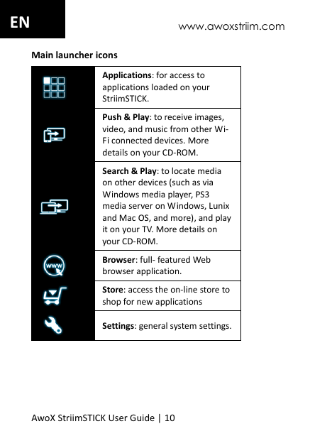 www.awoxstriim.com AwoX StriimSTICK User Guide | 10 EN Main launcher icons  Applications: for access to applications loaded on your StriimSTICK.  Push &amp; Play: to receive images, video, and music from other Wi-Fi connected devices. More details on your CD-ROM.  Search &amp; Play: to locate media on other devices (such as via Windows media player, PS3 media server on Windows, Lunix and Mac OS, and more), and play it on your TV. More details on your CD-ROM.  Browser: full- featured Web browser application.  Store: access the on-line store to shop for new applications  Settings: general system settings.  