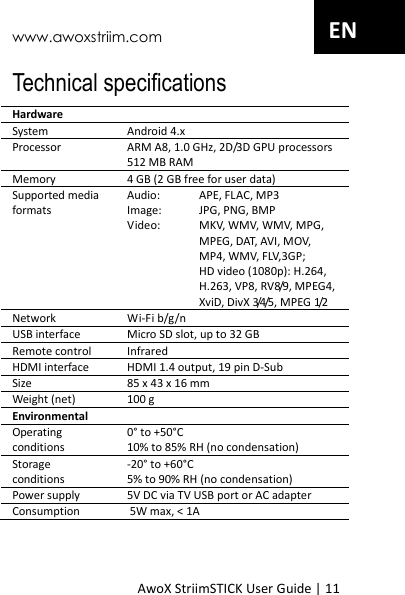 www.awoxstriim.com AwoX StriimSTICK User Guide | 11 EN Technical specifications Hardware System Android 4.x Processor ARM A8, 1.0 GHz, 2D/3D GPU processors 512 MB RAM Memory 4 GB (2 GB free for user data) Supported media formats Audio:  APE, FLAC, MP3 Image:  JPG, PNG, BMP Video:  MKV, WMV, WMV, MPG, MPEG, DAT, AVI, MOV, MP4, WMV, FLV,3GP;   HD video (1080p): H.264, H.263, VP8, RV8/9, MPEG4, XviD, DivX 3/4/5, MPEG 1/2 Network Wi-Fi b/g/n USB interface Micro SD slot, up to 32 GB Remote control InfraredHDMI interface HDMI 1.4 output, 19 pin D-Sub Size 85 x 43 x 16 mm Weight (net) 100 g Environmental Operating conditions 0&deg; to +50&deg;C 10% to 85% RH (no condensation) Storage conditions -20&deg; to +60&deg;C 5% to 90% RH (no condensation) Power supply 5V DC via TV USB port or AC adapter Consumption  5W max, < 1A 