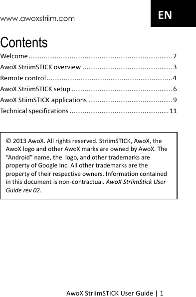www.awoxstriim.com AwoX StriimSTICK User Guide | 1 EN Contents Welcome ............................................................................. 2 AwoX StriimSTICK overview ................................................ 3 Remote control ................................................................... 4 AwoX StriimSTICK setup ...................................................... 6 AwoX StiimSTICK applications ............................................. 9 Technical specifications ..................................................... 11  &copy; 2013 AwoX. All rights reserved. StriimSTICK, AwoX, the AwoX logo and other AwoX marks are owned by AwoX. The &ldquo;Android&rdquo; name, the  logo, and other trademarks are property of Google Inc. All other trademarks are the property of their respective owners. Information contained in this document is non-contractual. AwoX StriimStick User Guide rev 02.  