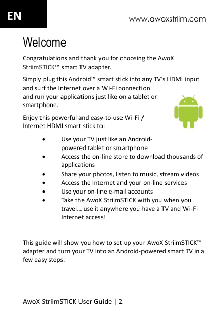 www.awoxstriim.com AwoX StriimSTICK User Guide | 2 EN Welcome Congratulations and thank you for choosing the AwoX StriimSTICK&trade; smart TV adapter.  Simply plug this Android&trade; smart stick into any TV&rsquo;s HDMI input and surf the Internet over a Wi-Fi connection and run your applications just like on a tablet or smartphone.  Enjoy this powerful and easy-to-use Wi-Fi / Internet HDMI smart stick to:  Use your TV just like an Android-powered tablet or smartphone  Access the on-line store to download thousands of applications  Share your photos, listen to music, stream videos  Access the Internet and your on-line services  Use your on-line e-mail accounts  Take the AwoX StriimSTICK with you when you travel&hellip; use it anywhere you have a TV and Wi-Fi Internet access!  This guide will show you how to set up your AwoX StriimSTICK&trade; adapter and turn your TV into an Android-powered smart TV in a few easy steps. 