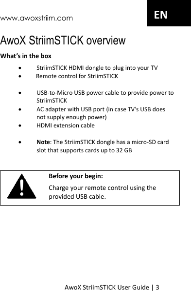 www.awoxstriim.com AwoX StriimSTICK User Guide | 3 EN AwoX StriimSTICK overview What&rsquo;s in the box  StriimSTICK HDMI dongle to plug into your TV         Remote control for StriimSTICK USB-to-Micro USB power cable to provide power to StriimSTICK  AC adapter with USB port (in case TV&rsquo;s USB does not supply enough power)  HDMI extension cable   Note: The StriimSTICK dongle has a micro-SD card slot that supports cards up to 32 GB    Before your begin: Charge your remote control using the provided USB cable.   