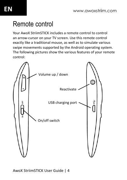 www.awoxstriim.com AwoX StriimSTICK User Guide | 4 EN Remote control Your AwoX StriimSTICK includes a remote control to control an arrow-cursor on your TV screen. Use this remote control exactly like a traditional mouse, as well as to simulate various swipe movements supported by the Android operating system. The following pictures show the various features of your remote control:    On/off switch Volume up / down USB charging port Reactivate 
