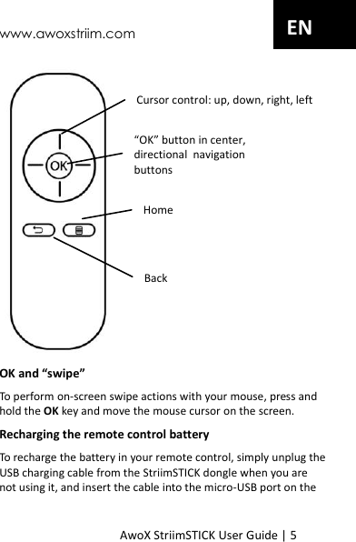 www.awoxstriim.com AwoX StriimSTICK User Guide | 5 EN  OK and &ldquo;swipe&rdquo; To perform on-screen swipe actions with your mouse, press and hold the OK key and move the mouse cursor on the screen. Recharging the remote control battery To recharge the battery in your remote control, simply unplug the USB charging cable from the StriimSTICK dongle when you are not using it, and insert the cable into the micro-USB port on the &ldquo;OK&rdquo; button in center,  directional  navigation buttons Cursor control: up, down, right, left Home Back 