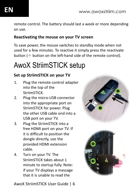 www.awoxstriim.com AwoX StriimSTICK User Guide | 6 EN remote control. The battery should last a week or more dependingon use. Reactivating the mouse on your TV screen To save power, the mouse switches to standby mode when not used for a few minutes. To reactive it simply press the reactivate button ( button on the left-hand side of the remote control). AwoX StriimSTICK setup Set up StriimSTICK on your TV 1. Plug the remote control adapter into the top of the StriimSTICK. 2. Plug the micro-USB connector into the appropriate port on StriimSTICK for power. Plug the other USB cable end into a USB port on your TV.  3. Plug the StriimSTICK into a free HDMI port on your TV. If it is difficult to position the dongle directly, use the provided HDMI extension cable. 4. Turn on your TV. The StriimSTICK takes about 1 minute to startup fully. Note: if your TV displays a message that it is unable to read the       