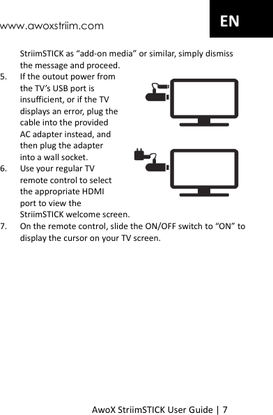 www.awoxstriim.com AwoX StriimSTICK User Guide | 7 EN StriimSTICK as &ldquo;add-on media&rdquo; or similar, simply dismiss the message and proceed. 5. If the outout power from the TV&rsquo;s USB port is insufficient, or if the TV displays an error, plug the cable into the provided AC adapter instead, and then plug the adapter into a wall socket. 6. Use your regular TV remote control to select the appropriate HDMI port to view the StriimSTICK welcome screen. 7. On the remote control, slide the ON/OFF switch to &ldquo;ON&rdquo; to display the cursor on your TV screen. 