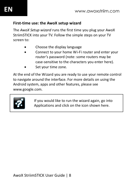 www.awoxstriim.com AwoX StriimSTICK User Guide | 8 EN First-time use: the AwoX setup wizard The AwoX Setup wizard runs the first time you plug your AwoX StriimSTICK into your TV. Follow the simple steps on your TV screen to:  Choose the display language  Connect to your home Wi-Fi router and enter your router&rsquo;s password (note: some routers may be case-sensitive to the characters you enter here).  Set your time zone. At the end of the Wizard you are ready to use your remote controlto navigate around the interface. For more details on using the Android system, apps and other features, please see www.google.com.  If you would like to run the wizard again, go into Applications and click on the icon shown here.  