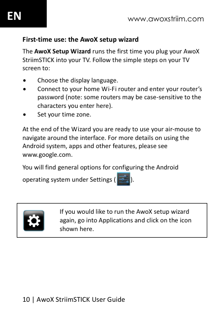 www.awoxstriim.com 10 | AwoX StriimSTICK User Guide  EN First-time use: the AwoX setup wizard The AwoX Setup Wizard runs the first time you plug your AwoX StriimSTICK into your TV. Follow the simple steps on your TV screen to:  Choose the display language.  Connect to your home Wi-Fi router and enter your router&rsquo;s password (note: some routers may be case-sensitive to the characters you enter here).  Set your time zone. At the end of the Wizard you are ready to use your air-mouse to navigate around the interface. For more details on using the Android system, apps and other features, please see www.google.com. You will find general options for configuring the Android operating system under Settings ( ).   If you would like to run the AwoX setup wizard again, go into Applications and click on the icon shown here.  