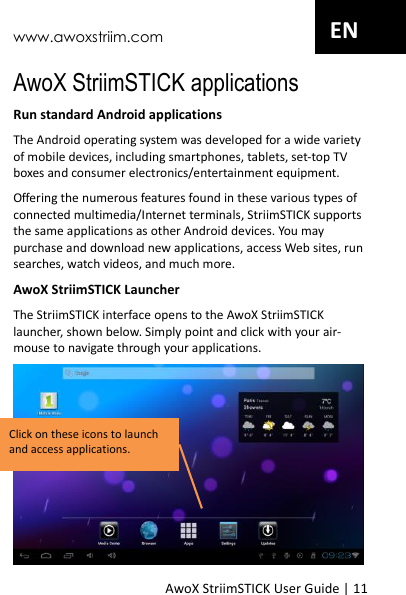 www.awoxstriim.com AwoX StriimSTICK User Guide | 11 EN AwoX StriimSTICK applications Run standard Android applications The Android operating system was developed for a wide variety of mobile devices, including smartphones, tablets, set-top TV boxes and consumer electronics/entertainment equipment. Offering the numerous features found in these various types of connected multimedia/Internet terminals, StriimSTICK supports the same applications as other Android devices. You may purchase and download new applications, access Web sites, run searches, watch videos, and much more. AwoX StriimSTICK Launcher The StriimSTICK interface opens to the AwoX StriimSTICK launcher, shown below. Simply point and click with your air-mouse to navigate through your applications.  Click on these icons to launch and access applications. 