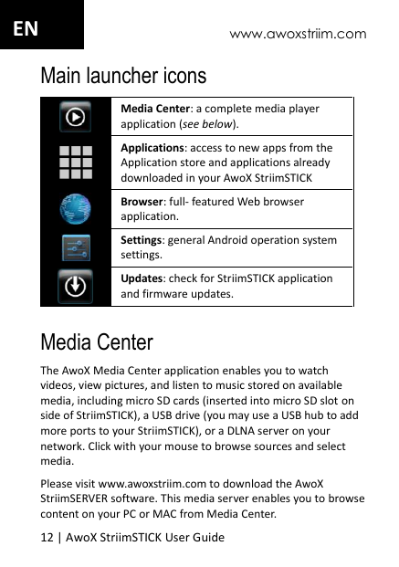www.awoxstriim.com 12 | AwoX StriimSTICK User Guide  EN Main launcher icons  Media Center: a complete media player application (see below).  Applications: access to new apps from the Application store and applications already downloaded in your AwoX StriimSTICK  Browser: full- featured Web browser application.  Settings: general Android operation system settings.  Updates: check for StriimSTICK application and firmware updates.  Media Center The AwoX Media Center application enables you to watch videos, view pictures, and listen to music stored on available media, including micro SD cards (inserted into micro SD slot on side of StriimSTICK), a USB drive (you may use a USB hub to add more ports to your StriimSTICK), or a DLNA server on your network. Click with your mouse to browse sources and select media. Please visit www.awoxstriim.com to download the AwoX StriimSERVER software. This media server enables you to browse content on your PC or MAC from Media Center. 