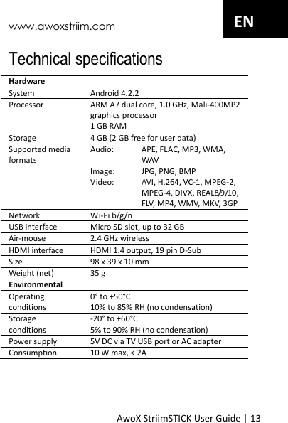 www.awoxstriim.com AwoX StriimSTICK User Guide | 13 EN Technical specifications Hardware System Android 4.2.2 Processor ARM A7 dual core, 1.0 GHz, Mali-400MP2 graphics processor 1 GB RAM Storage 4 GB (2 GB free for user data) Supported media formats Audio:  APE, FLAC, MP3, WMA, WAV Image:  JPG, PNG, BMP Video:  AVI, H.264, VC-1, MPEG-2, MPEG-4, DIVX, REAL8/9/10, FLV, MP4, WMV, MKV, 3GP Network Wi-Fi b/g/n USB interface Micro SD slot, up to 32 GB Air-mouse 2.4 GHz wireless HDMI interface HDMI 1.4 output, 19 pin D-Sub Size 98 x 39 x 10 mm Weight (net) 35 g Environmental Operating conditions 0&deg; to +50&deg;C 10% to 85% RH (no condensation) Storage conditions -20&deg; to +60&deg;C 5% to 90% RH (no condensation) Power supply 5V DC via TV USB port or AC adapter Consumption 10 W max, < 2A    