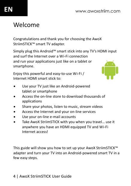 www.awoxstriim.com 4 | AwoX StriimSTICK User Guide  EN Welcome Congratulations and thank you for choosing the AwoX StriimSTICK&trade; smart TV adapter.  Simply plug this Android&trade; smart stick into any TV&rsquo;s HDMI input and surf the Internet over a Wi-Fi connection and run your applications just like on a tablet or smartphone.  Enjoy this powerful and easy-to-use Wi-Fi / Internet HDMI smart stick to:  Use your TV just like an Android-powered tablet or smartphone  Access the on-line store to download thousands of applications  Share your photos, listen to music, stream videos  Access the Internet and your on-line services  Use your on-line e-mail accounts  Take AwoX StriimSTICK with you when you travel&hellip; use it anywhere you have an HDMI equipped TV and Wi-Fi Internet access!  This guide will show you how to set up your AwoX StriimSTICK&trade; adapter and turn your TV into an Android-powered smart TV in a few easy steps. 