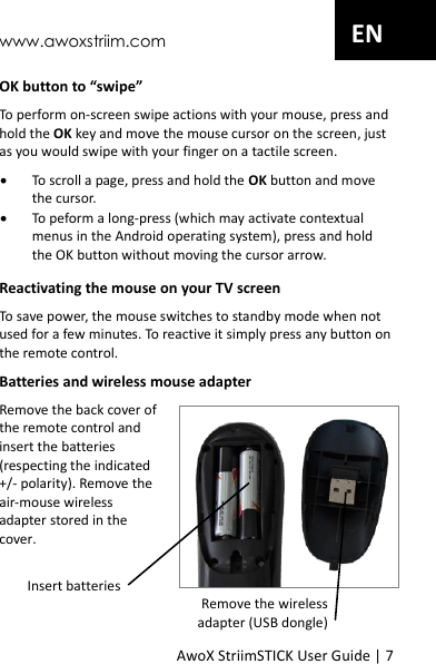 www.awoxstriim.com AwoX StriimSTICK User Guide | 7 EN OK button to &ldquo;swipe&rdquo; To perform on-screen swipe actions with your mouse, press and hold the OK key and move the mouse cursor on the screen, just as you would swipe with your finger on a tactile screen.  To scroll a page, press and hold the OK button and move the cursor.  To peform a long-press (which may activate contextual menus in the Android operating system), press and hold the OK button without moving the cursor arrow. Reactivating the mouse on your TV screen To save power, the mouse switches to standby mode when not used for a few minutes. To reactive it simply press any button on the remote control. Batteries and wireless mouse adapter Remove the back cover of the remote control and insert the batteries (respecting the indicated +/- polarity). Remove the air-mouse wireless adapter stored in the cover.  Insert batteries Remove the wireless  adapter (USB dongle) 