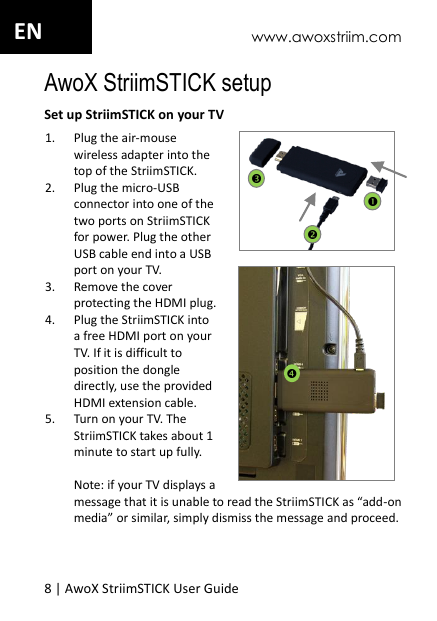 www.awoxstriim.com 8 | AwoX StriimSTICK User Guide  EN AwoX StriimSTICK setup Set up StriimSTICK on your TV 1. Plug the air-mouse wireless adapter into the top of the StriimSTICK. 2. Plug the micro-USB connector into one of the two ports on StriimSTICK for power. Plug the other USB cable end into a USB port on your TV.  3. Remove the cover protecting the HDMI plug. 4. Plug the StriimSTICK into a free HDMI port on your TV. If it is difficult to position the dongle directly, use the provided HDMI extension cable. 5. Turn on your TV. The StriimSTICK takes about 1 minute to start up fully.   Note: if your TV displays a message that it is unable to read the StriimSTICK as &ldquo;add-on media&rdquo; or similar, simply dismiss the message and proceed.       