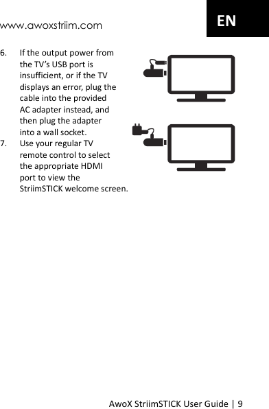 www.awoxstriim.com AwoX StriimSTICK User Guide | 9 EN 6. If the output power from the TV&rsquo;s USB port is insufficient, or if the TV displays an error, plug the cable into the provided AC adapter instead, and then plug the adapter into a wall socket. 7. Use your regular TV remote control to select the appropriate HDMI port to view the StriimSTICK welcome screen. 