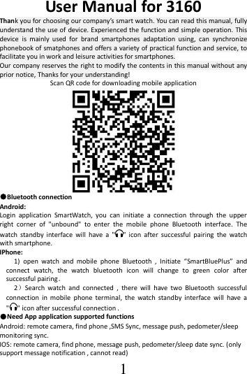  1 User Manual for 3160   Thank you for choosing our company’s smart watch. You can read this manual, fully   understand the use of device. Experienced the function and simple operation. This device  is  mainly  used  for  brand  smartphones  adaptation  using,  can  synchronize phonebook of smatphones and offers a variety of practical function and service, to facilitate you in work and leisure activities for smartphones.   Our company reserves the right to modify the contents in this manual without any prior notice, Thanks for your understanding! Scan QR code for downloading mobile application  ●Bluetooth connection Android:  Login  application  SmartWatch,  you  can  initiate  a  connection  through  the  upper right  corner  of  &quot;unbound&quot;  to  enter  the  mobile  phone  Bluetooth  interface.  The watch  standby  interface  will  have  a  &quot; &quot;  icon  after  successful  pairing  the  watch with smartphone. IPhone: 1)  open  watch  and  mobile  phone  Bluetooth  ,  Initiate  “SmartBluePlus”  and connect  watch,  the  watch  bluetooth  icon  will  change  to  green  color  after successful pairing． 2）Search  watch  and  connected  ,  there  will  have  two  Bluetooth  successful connection  in  mobile  phone  terminal,  the  watch  standby  interface  will  have  a &quot; &quot; icon after successful connection . ●Need App application supported functions Android: remote camera, find phone ,SMS Sync, message push, pedometer/sleep monitoring sync.   IOS: remote camera, find phone, message push, pedometer/sleep date sync. (only support message notification , cannot read)   