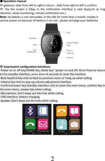  2 ●Operation manual TP gestures: slide from left to right is return , slide from right to left is confirm TP:  Tap  the  screen  is  Okay,  in  the  notification  interface  is  next  key(such  as  ring vibration, sleep monitoring, remote notification etc.)   Note: he battery is not removable, in the idle for more than a month ,maybe it cannot power on because of battery is ran out , please recharge your batteries.    ※ Smartwatch configuration introduce: ·Power on or off key/HOME key ,Reset key~ power on and off. Short Press to return to the standby interface, press down 8 seconds to reset the machine. ·Back key/End key:click to back to previous menu or hang up when calling ·Volume key:click to pop-up volume adjustment interface ·Confirm/answer key:Standby interface click to enter the main menu, confirm key in the main menu, answer key when calling. ·Microphone: Don&apos;t keep out the hole while calling. ·USB interface: battery charging ·Speaker:Don&apos;t keep out the hole while calling.   