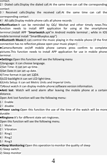  4 contact. 2）Dialed calls:Display the dialed call.At the same time can call the corresponding contact 3）Received  calls:Display  the  received  call.At  the  same  time  can  call  the corresponding contact 4）All calls:Display mobile phone calls all phone records ●Notification:It  can  be  reminded  by  QQ/  Wechat  and  other  timely  news.This function  needs  to  install  APP  application  for  using  at  the  smartphone terminal.(install  APP  “Smartwatch.apk”in  Android  mobile  terminal  ;  while  in  IOS mobile terminal install “SmartBlueplus.app”)   ●Bluetooth Music:It can control  the music playing in the mobile phone (if the first connection has no reflection,please open your music player.) ●Camera:Remote  on/off  mobile  phone  camera  press  confirm  to  complete pictures.This  function  needs  to  install  APP  application  for  use  in  mobile  phone terminal. ●Settings:Open this function will see the following menu 1)language: it can choose language. 2)Set Time: it can set up time. 3)Set Date:it can set up date. 4)Time format:it can set 12/24. 5)LCD backlight:it can set LCD light time. 6)Units Setup: it can set Metric Units and Imperial Units. 7)About watch:it can display mobile phone software version information. ●Anti  lost:  Watch  will  send  alarm  after  leaving  the  mobile  phone  at  a  certain distance. Open Anti lost function will see the following menu: 1）Enable 2）disable ●Power saving:Open this function  the use  of  the  time of the  watch  will  be  more durable ●Ringtone:It’s for different state set ringtones. Open this function will see the following menu. 1）Mute 2）Vibration 3）Ring1 4）Ring2 5）Ring3 ●Sleep Monitoring:Open this operation to monitor the quality of sleep 1) Sleep switch 2) Sleep monitor 