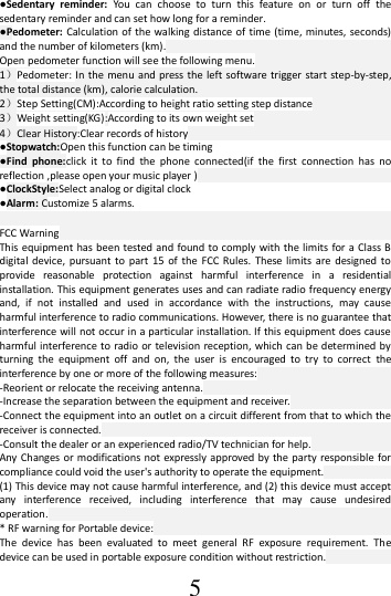 5 ●Sedentary  reminder: You  can  choose  to  turn  this  feature  on  or  turn  off  the sedentary reminder and can set how long for a reminder. ●Pedometer:  Calculation  of the walking distance of  time  (time, minutes, seconds) and the number of kilometers (km). Open pedometer function will see the following menu. 1）Pedometer: In the  menu  and press  the left software trigger start step-by-step, the total distance (km), calorie calculation. 2）Step Setting(CM):According to height ratio setting step distance 3）Weight setting(KG):According to its own weight set 4）Clear History:Clear records of history ●Stopwatch:Open this function can be timing ●Find  phone:click  it  to  find  the  phone  connected(if  the  first  connection  has  no reflection ,please open your music player ) ●ClockStyle:Select analog or digital clock ●Alarm: Customize 5 alarms.  FCC Warning This equipment has been tested  and found to comply with the limits for a Class B digital device,  pursuant to  part  15 of  the  FCC Rules.  These  limits  are designed to provide  reasonable  protection  against  harmful  interference  in  a  residential installation. This equipment generates uses and can radiate radio frequency energy and,  if  not  installed  and  used  in  accordance  with  the  instructions,  may  cause harmful interference to radio communications. However, there is no guarantee that interference will not occur in a particular installation. If this equipment does cause harmful interference to radio or television reception, which can be  determined by turning  the  equipment  off  and  on,  the  user  is  encouraged  to  try  to  correct  the interference by one or more of the following measures: -Reorient or relocate the receiving antenna. -Increase the separation between the equipment and receiver. -Connect the equipment into an outlet on a circuit different from that to which the receiver is connected. -Consult the dealer or an experienced radio/TV technician for help. Any Changes  or modifications  not expressly approved by the party  responsible for compliance could void the user&apos;s authority to operate the equipment. (1) This device may not cause harmful interference, and (2) this device must accept any  interference  received,  including  interference  that  may  cause  undesired operation. * RF warning for Portable device: The  device  has  been  evaluated  to  meet  general  RF  exposure  requirement.  The device can be used in portable exposure condition without restriction. 