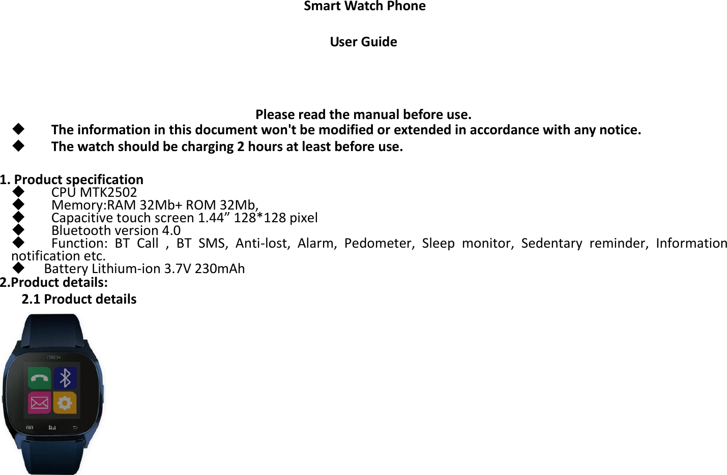 Smart Watch Phone  User Guide    Please read the manual before use.   The information in this document won&apos;t be modified or extended in accordance with any notice.      The watch should be charging 2 hours at least before use.      1. Product specification    CPU MTK2502        Memory:RAM 32Mb+ ROM 32Mb,      Capacitive touch screen 1.44” 128*128 pixel    Bluetooth version 4.0    Function:  BT  Call  ,  BT  SMS,  Anti-lost,  Alarm,  Pedometer,  Sleep  monitor,  Sedentary  reminder,  Information notification etc.  Battery Lithium-ion 3.7V 230mAh 2.Product details:      2.1 Product details   