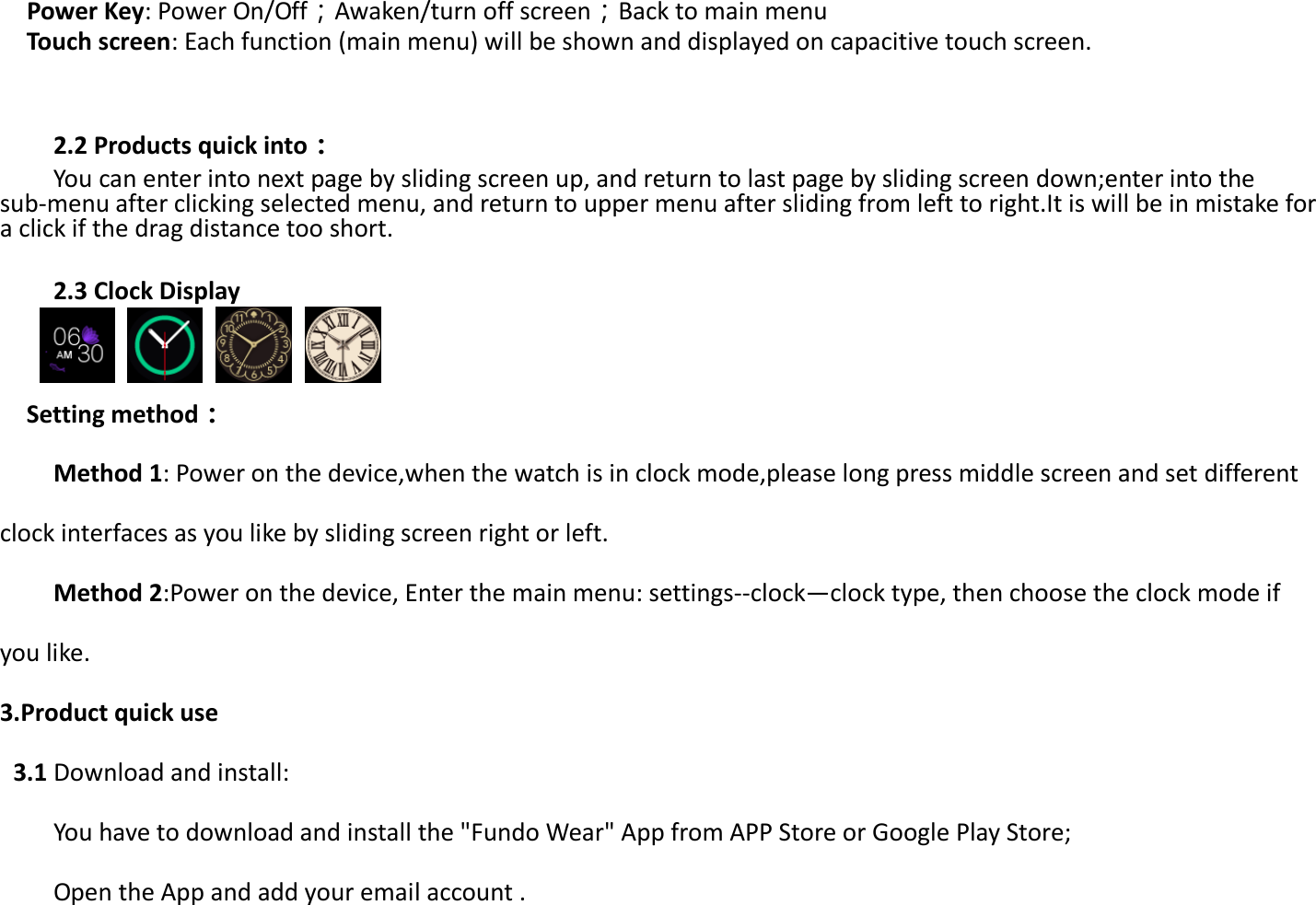 Power Key: Power On/Off；Awaken/turn off screen；Back to main menu   Touch screen: Each function (main menu) will be shown and displayed on capacitive touch screen.   2.2 Products quick into：     You can enter into next page by sliding screen up, and return to last page by sliding screen down;enter into the sub-menu after clicking selected menu, and return to upper menu after sliding from left to right.It is will be in mistake for a click if the drag distance too short.    2.3 Clock Display              Setting method： Method 1: Power on the device,when the watch is in clock mode,please long press middle screen and set different clock interfaces as you like by sliding screen right or left. Method 2:Power on the device, Enter the main menu: settings--clock—clock type, then choose the clock mode if you like. 3.Product quick use  3.1 Download and install: You have to download and install the &quot;Fundo Wear&quot; App from APP Store or Google Play Store; Open the App and add your email account .  