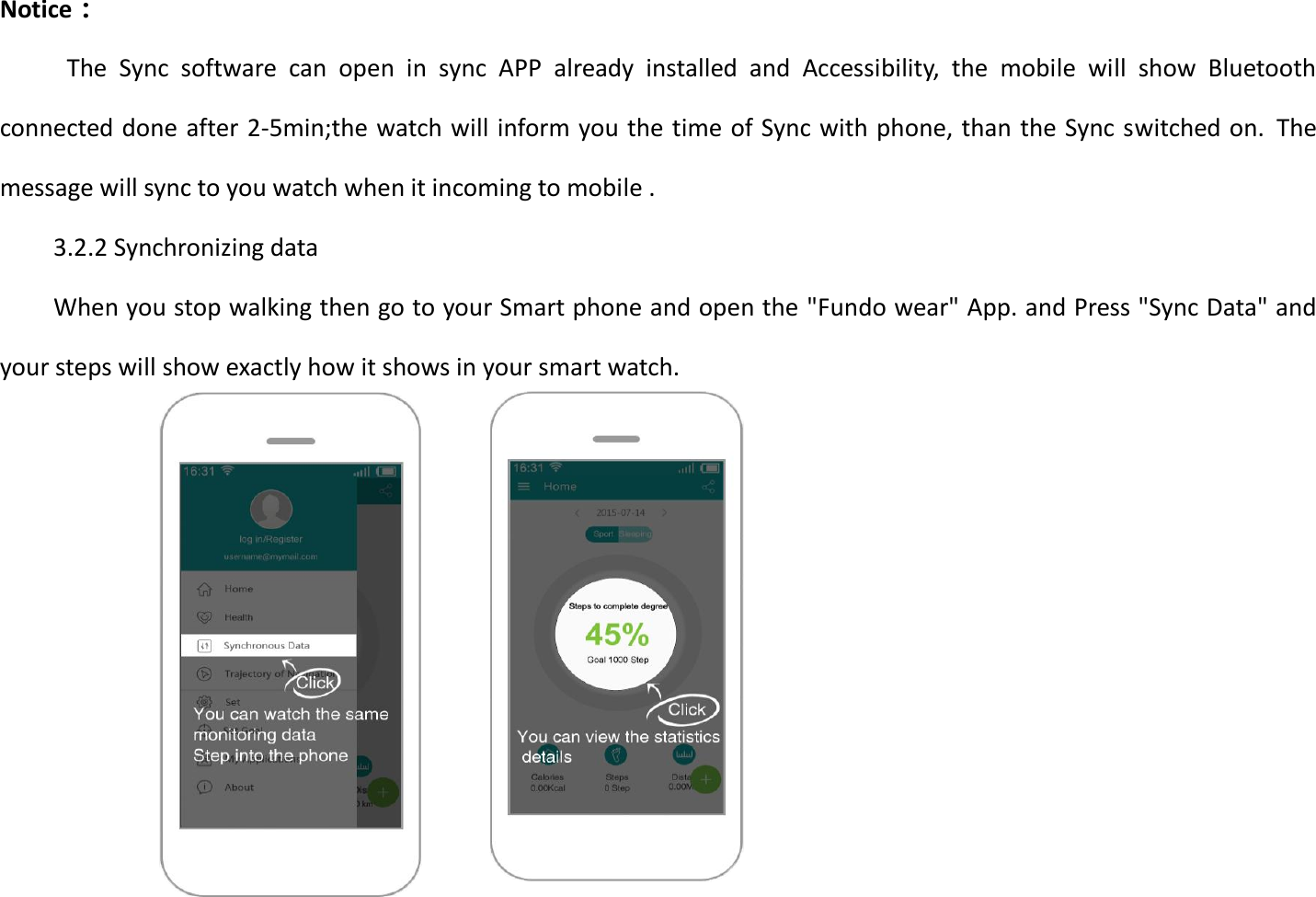 Notice：                                                       The  Sync  software  can  open  in  sync  APP  already  installed  and  Accessibility,  the  mobile  will  show  Bluetooth connected done after 2-5min;the watch will inform you the time of Sync with phone, than the Sync switched on.  The message will sync to you watch when it incoming to mobile .   3.2.2 Synchronizing data When you stop walking then go to your Smart phone and open the &quot;Fundo wear&quot; App. and Press &quot;Sync Data&quot; and your steps will show exactly how it shows in your smart watch.                  