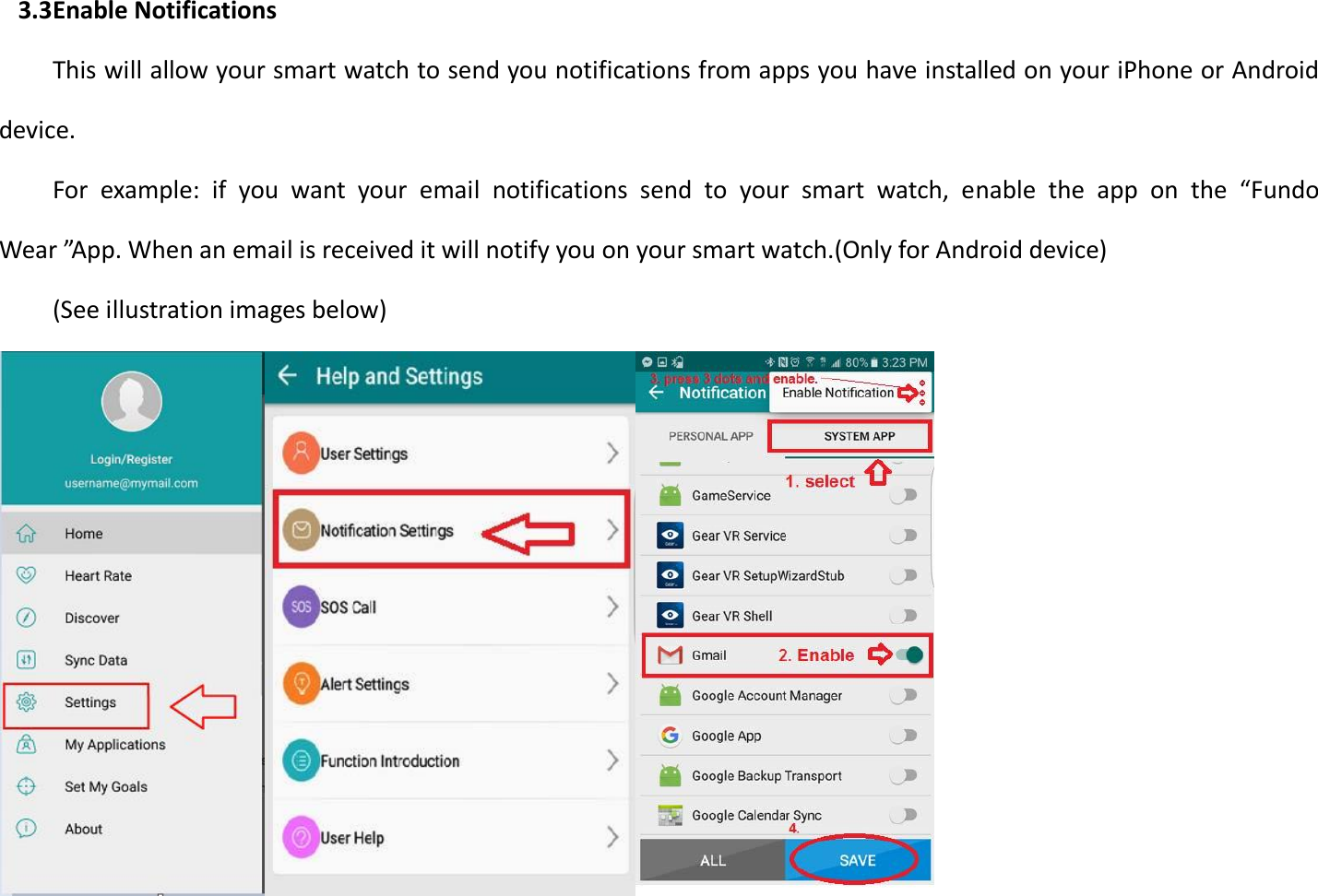 3.3 Enable Notifications This will allow your smart watch to send you notifications from apps you have installed on your iPhone or Android device. For  example:  if  you  want  your  email  notifications  send  to  your  smart  watch,  enable  the  app  on  the  “Fundo Wear ”App. When an email is received it will notify you on your smart watch.(Only for Android device) (See illustration images below)  