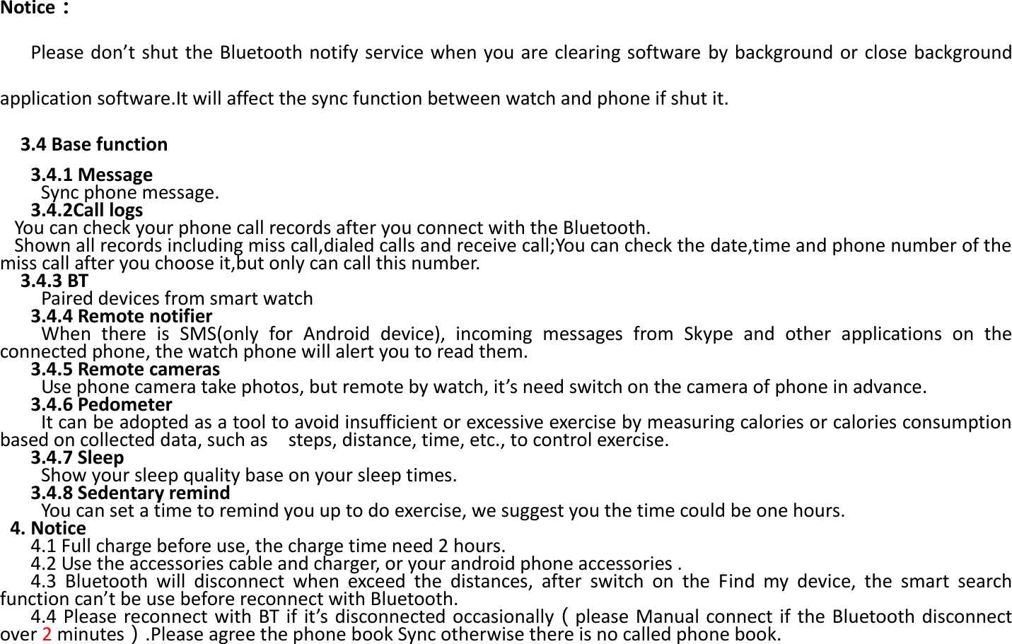  Notice：    Please don’t shut the Bluetooth notify service when you are clearing software by background or close background application software.It will affect the sync function between watch and phone if shut it.      3.4 Base function    3.4.1 Message       Sync phone message.    3.4.2Call logs   You can check your phone call records after you connect with the Bluetooth. Shown all records including miss call,dialed calls and receive call;You can check the date,time and phone number of the miss call after you choose it,but only can call this number.   3.4.3 BT   Paired devices from smart watch    3.4.4 Remote notifier When  there  is  SMS(only  for  Android  device),  incoming  messages  from  Skype  and  other  applications  on  the connected phone, the watch phone will alert you to read them.    3.4.5 Remote cameras Use phone camera take photos, but remote by watch, it’s need switch on the camera of phone in advance.    3.4.6 Pedometer It can be adopted as a tool to avoid insufficient or excessive exercise by measuring calories or calories consumption based on collected data, such as    steps, distance, time, etc., to control exercise.    3.4.7 Sleep   Show your sleep quality base on your sleep times.          3.4.8 Sedentary remind You can set a time to remind you up to do exercise, we suggest you the time could be one hours.  4. Notice    4.1 Full charge before use, the charge time need 2 hours.          4.2 Use the accessories cable and charger, or your android phone accessories .              4.3  Bluetooth  will  disconnect  when  exceed  the  distances,  after  switch  on  the  Find  my  device,  the  smart  search function can’t be use before reconnect with Bluetooth.      4.4 Please reconnect with  BT if  it’s disconnected  occasionally（please Manual connect if the Bluetooth disconnect over 2 minutes）.Please agree the phone book Sync otherwise there is no called phone book. 