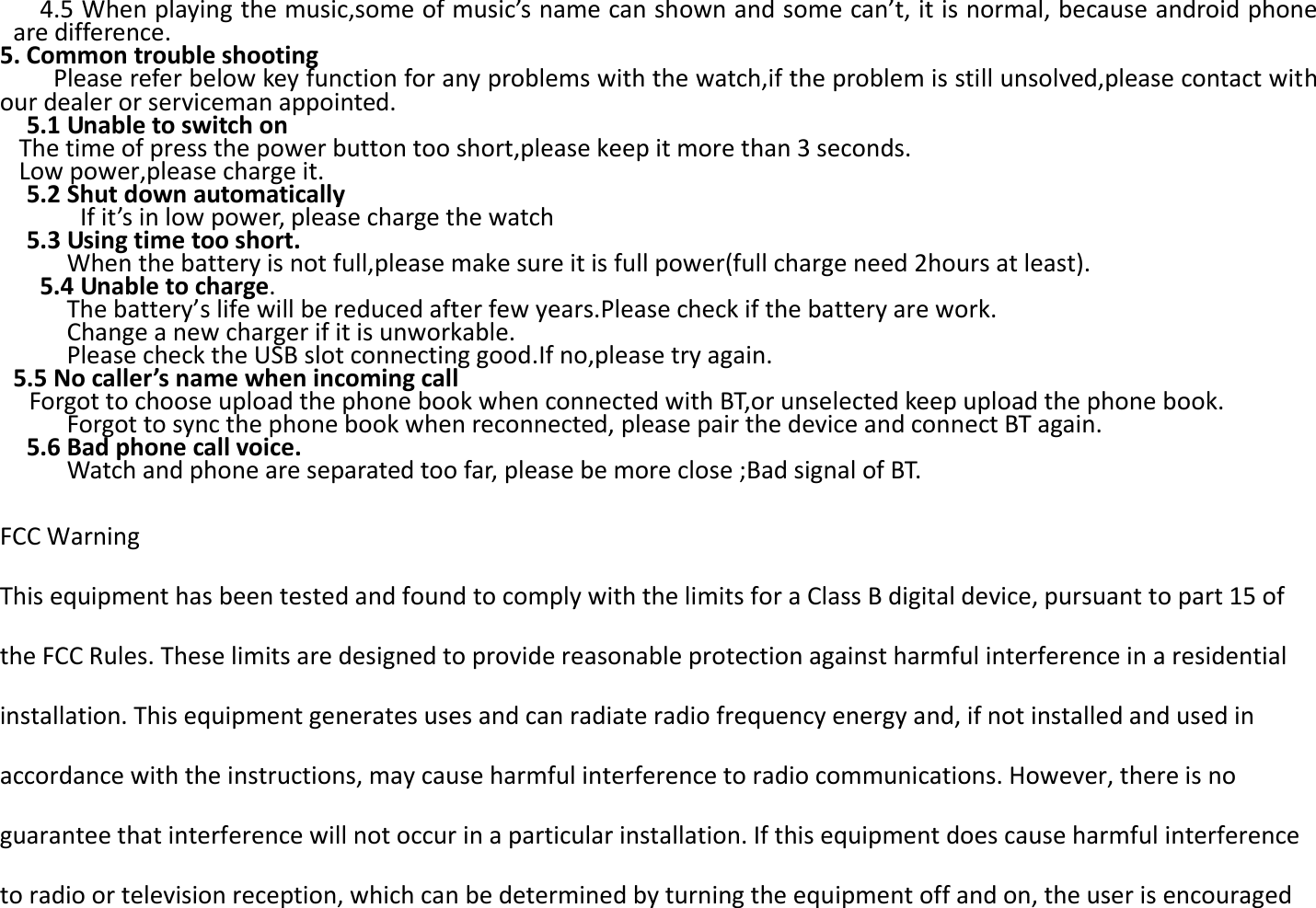    4.5 When playing the music,some of music’s name can shown and some can’t, it is normal, because android phone are difference.   5. Common trouble shooting   Please refer below key function for any problems with the watch,if the problem is still unsolved,please contact with our dealer or serviceman appointed.     5.1 Unable to switch on The time of press the power button too short,please keep it more than 3 seconds. Low power,please charge it.   5.2 Shut down automatically   If it’s in low power, please charge the watch   5.3 Using time too short.           When the battery is not full,please make sure it is full power(full charge need 2hours at least).    5.4 Unable to charge.      The battery’s life will be reduced after few years.Please check if the battery are work.             Change a new charger if it is unworkable.           Please check the USB slot connecting good.If no,please try again.  5.5 No caller’s name when incoming call Forgot to choose upload the phone book when connected with BT,or unselected keep upload the phone book.   Forgot to sync the phone book when reconnected, please pair the device and connect BT again.     5.6 Bad phone call voice.   Watch and phone are separated too far, please be more close ;Bad signal of BT.  FCC Warning   This equipment has been tested and found to comply with the limits for a Class B digital device, pursuant to part 15 of the FCC Rules. These limits are designed to provide reasonable protection against harmful interference in a residential installation. This equipment generates uses and can radiate radio frequency energy and, if not installed and used in accordance with the instructions, may cause harmful interference to radio communications. However, there is no guarantee that interference will not occur in a particular installation. If this equipment does cause harmful interference to radio or television reception, which can be determined by turning the equipment off and on, the user is encouraged 