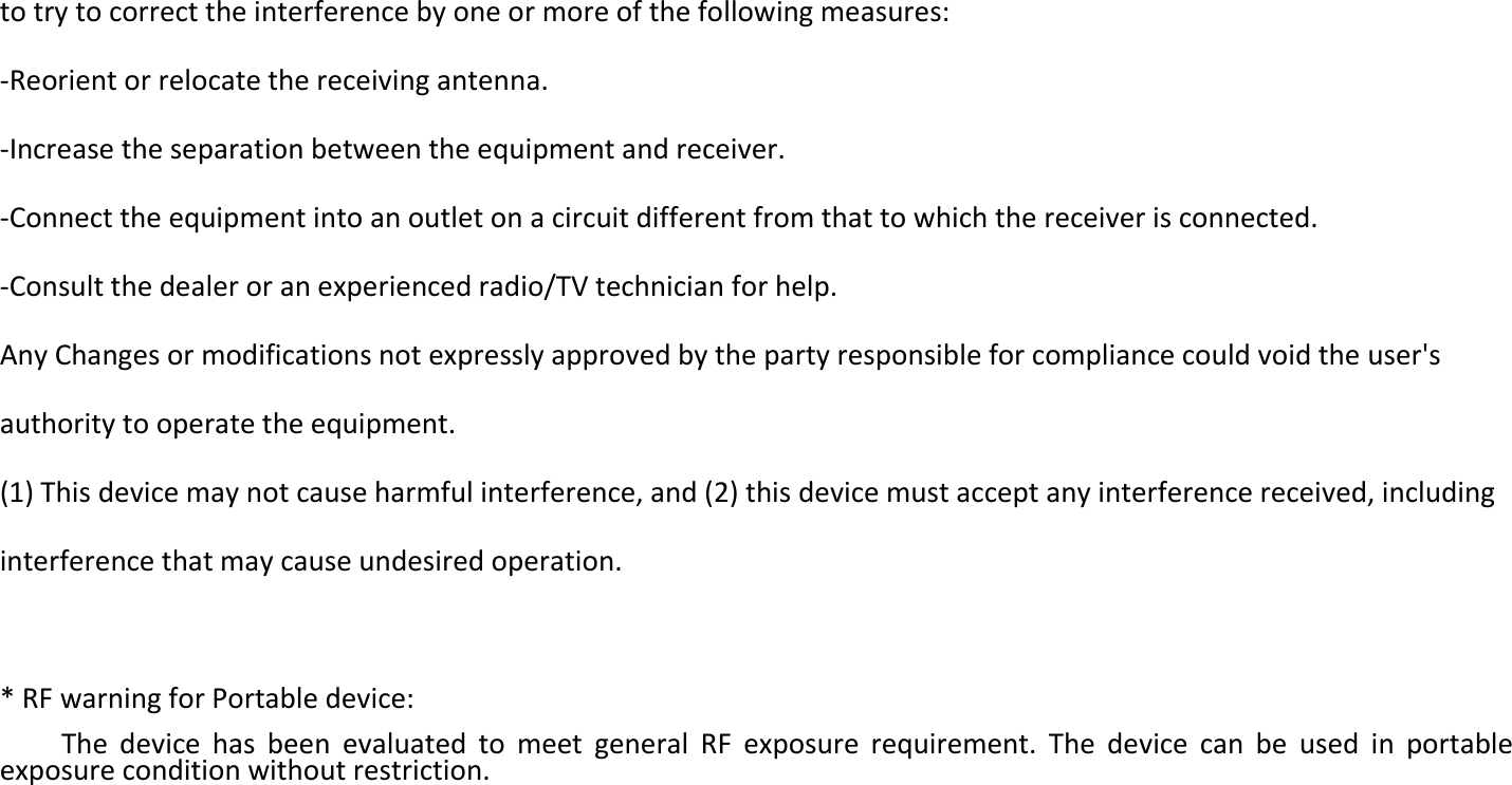 to try to correct the interference by one or more of the following measures:   -Reorient or relocate the receiving antenna.   -Increase the separation between the equipment and receiver.   -Connect the equipment into an outlet on a circuit different from that to which the receiver is connected.   -Consult the dealer or an experienced radio/TV technician for help.   Any Changes or modifications not expressly approved by the party responsible for compliance could void the user&apos;s authority to operate the equipment.   (1) This device may not cause harmful interference, and (2) this device must accept any interference received, including interference that may cause undesired operation.    * RF warning for Portable device:   The  device  has  been  evaluated  to  meet  general  RF  exposure  requirement.  The  device  can  be  used  in  portable exposure condition without restriction.         