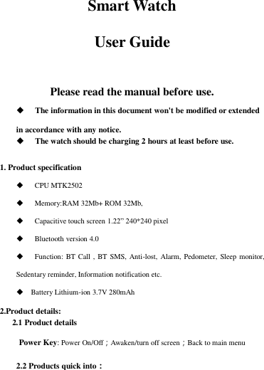 Smart Watch    User Guide    Please read the manual before use.   The information in this document won&apos;t be modified or extended in accordance with any notice.      The watch should be charging 2 hours at least before use.      1. Product specification    CPU MTK2502      Memory:RAM 32Mb+ ROM 32Mb,      Capacitive touch screen 1.22” 240*240 pixel    Bluetooth version 4.0    Function: BT Call , BT  SMS, Anti-lost,  Alarm, Pedometer,  Sleep monitor, Sedentary reminder, Information notification etc.  Battery Lithium-ion 3.7V 280mAh 2.Product details:      2.1 Product details  Power Key: Power On/Off；Awaken/turn off screen；Back to main menu  2.2 Products quick into：  