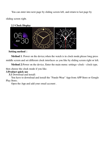     You can enter into next page by sliding screen left, and return to last page by sliding screen right.    2.3 Clock Display        Setting method： Method 1: Power on the device,when the watch is in clock mode,please long press middle screen and set different clock interfaces as you like by sliding screen right or left. Method 2:Power on the device, Enter the main menu: settings--clock—clock type, then choose the clock mode if you like. 3.Product quick use  3.1 Download and install: You have to download and install the &quot;Fundo Wear&quot; App from APP Store or Google Play Store; Open the App and add your email account .  