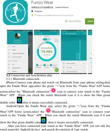    3.2 Connection and Synchronize data 3.2.1 Bluetooth connection iPhone:Connect your phone and watch via Bluetooth from your iphone setting,then open the Fundo  Wear app,select the  green  “+”icon  from  the “Fundo  Wear”APP home screen,select the “Bluetooth connection”  icon to connect your watch to the “Fundo Wear”  APP  .  When  you  check  the  watch  Bluetooth  icon  if  it  is show the  blue  green double color  ,then it means sucessfully connected.   Android:Open  the  Fundo  Wear  app,  select  the  green  “+”icon  from  the  “Fundo Wear”APP  home  screen,select  the  “Bluetooth  connection”  icon  to  connect  your watch to the “Fundo  Wear” APP .  When  you  check  the watch  Bluetooth  icon  if it  not show the blue green double color   ,then it means sucessfully connected.     After you have connected your watch to the “Fundo Wear” APP, you can edit the watch name(for Android device), and search the position of your watch. 