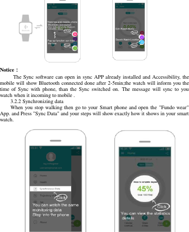                   Notice：                                                  The Sync software can open in sync APP already installed and Accessibility, the mobile will show Bluetooth connected done after 2-5min;the watch will inform you the time  of  Sync  with  phone,  than  the  Sync  switched  on.  The  message  will  sync  to  you watch when it incoming to mobile .   3.2.2 Synchronizing data When you stop walking then go to your Smart phone and open the &quot;Fundo wear&quot; App. and Press &quot;Sync Data&quot; and your steps will show exactly how it shows in your smart watch.             