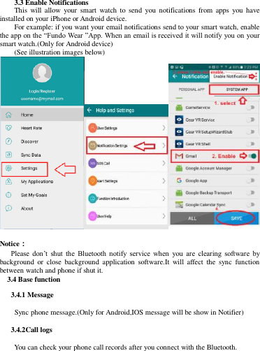 3.3 Enable Notifications This  will allow  your  smart  watch  to  send  you  notifications  from  apps  you  have installed on your iPhone or Android device. For example: if you want your email notifications send to your smart watch, enable the app on the “Fundo Wear ”App. When an email is received it will notify you on your smart watch.(Only for Android device) (See illustration images below)   Notice：    Please  don’t  shut  the  Bluetooth  notify  service  when  you  are  clearing  software  by background  or  close  background  application  software.It  will  affect  the  sync  function between watch and phone if shut it.      3.4 Base function    3.4.1 Message       Sync phone message.(Only for Android,IOS message will be show in Notifier)    3.4.2Call logs   You can check your phone call records after you connect with the Bluetooth. 