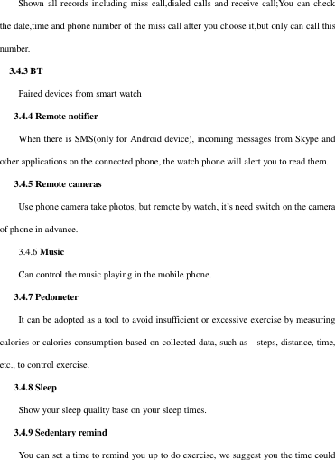 Shown all records including miss call,dialed  calls and receive  call;You can check the date,time and phone number of the miss call after you choose it,but only can call this number.   3.4.3 BT   Paired devices from smart watch    3.4.4 Remote notifier When there is SMS(only for Android device), incoming messages from Skype and other applications on the connected phone, the watch phone will alert you to read them.    3.4.5 Remote cameras Use phone camera take photos, but remote by watch, it’s need switch on the camera of phone in advance. 3.4.6 Music Can control the music playing in the mobile phone.    3.4.7 Pedometer It can be adopted as a tool to avoid insufficient or excessive exercise by measuring calories or calories consumption based on collected data, such as    steps, distance, time, etc., to control exercise.    3.4.8 Sleep   Show your sleep quality base on your sleep times.          3.4.9 Sedentary remind You can set a time to remind you up to do exercise, we suggest you the time could 