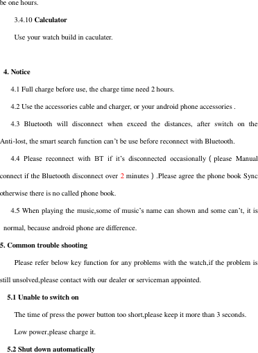 be one hours. 3.4.10 Calculator Use your watch build in caculater.    4. Notice    4.1 Full charge before use, the charge time need 2 hours.          4.2 Use the accessories cable and charger, or your android phone accessories .              4.3  Bluetooth  will  disconnect  when  exceed  the  distances,  after  switch  on  the Anti-lost, the smart search function can’t be use before reconnect with Bluetooth.      4.4  Please  reconnect  with  BT  if  it’s  disconnected  occasionally（please  Manual connect if the Bluetooth disconnect over 2 minutes）.Please agree the phone book Sync otherwise there is no called phone book.    4.5 When playing the music,some of music’s name can shown and some can’t, it is normal, because android phone are difference.   5. Common trouble shooting   Please refer below key function for any problems with the watch,if the problem is still unsolved,please contact with our dealer or serviceman appointed.     5.1 Unable to switch on The time of press the power button too short,please keep it more than 3 seconds. Low power,please charge it.   5.2 Shut down automatically 