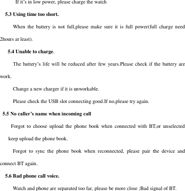   If it’s in low power, please charge the watch   5.3 Using time too short.      When  the  battery  is not  full,please make  sure  it  is  full  power(full charge need 2hours at least).    5.4 Unable to charge.      The battery’s life will  be reduced after  few years.Please  check if the  battery are work.        Change a new charger if it is unworkable.      Please check the USB slot connecting good.If no,please try again.   5.5 No caller’s name when incoming call Forgot  to  choose upload  the  phone book  when  connected with BT,or  unselected keep upload the phone book.   Forgot  to  sync  the  phone  book  when  reconnected,  please  pair  the  device  and connect BT again.     5.6 Bad phone call voice.   Watch and phone are separated too far, please be more close ;Bad signal of BT.           