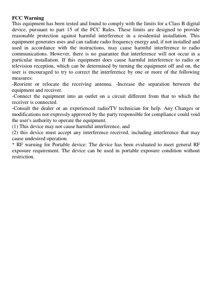 FCC Warning   This equipment has been tested and found to comply with the limits for a Class B digital device,  pursuant  to  part  15  of  the  FCC  Rules.  These  limits  are  designed  to  provide reasonable  protection  against  harmful  interference  in  a  residential  installation.  This equipment generates uses and can radiate radio frequency energy and, if not installed and used  in  accordance  with  the  instructions,  may  cause  harmful  interference  to  radio communications.  However,  there is no  guarantee that interference  will not  occur in a particular  installation.  If  this  equipment  does  cause  harmful  interference  to  radio  or television reception, which can be determined by turning the equipment off and on, the user  is  encouraged to try to  correct the interference by  one  or  more of the  following measures:   -Reorient  or  relocate  the  receiving  antenna.  -Increase  the  separation  between  the equipment and receiver.   -Connect  the  equipment  into  an  outlet  on  a  circuit  different  from  that  to  which  the receiver is connected.   -Consult  the  dealer  or  an  experienced radio/TV technician  for  help.  Any  Changes or modifications not expressly approved by the party responsible for compliance could void the user&apos;s authority to operate the equipment.   (1) This device may not cause harmful interference, and   (2)  this  device must accept any interference received,  including interference that may cause undesired operation.   * RF warning  for Portable device: The device  has been  evaluated to meet  general RF exposure requirement.  The  device can be used in  portable exposure condition without restriction.      