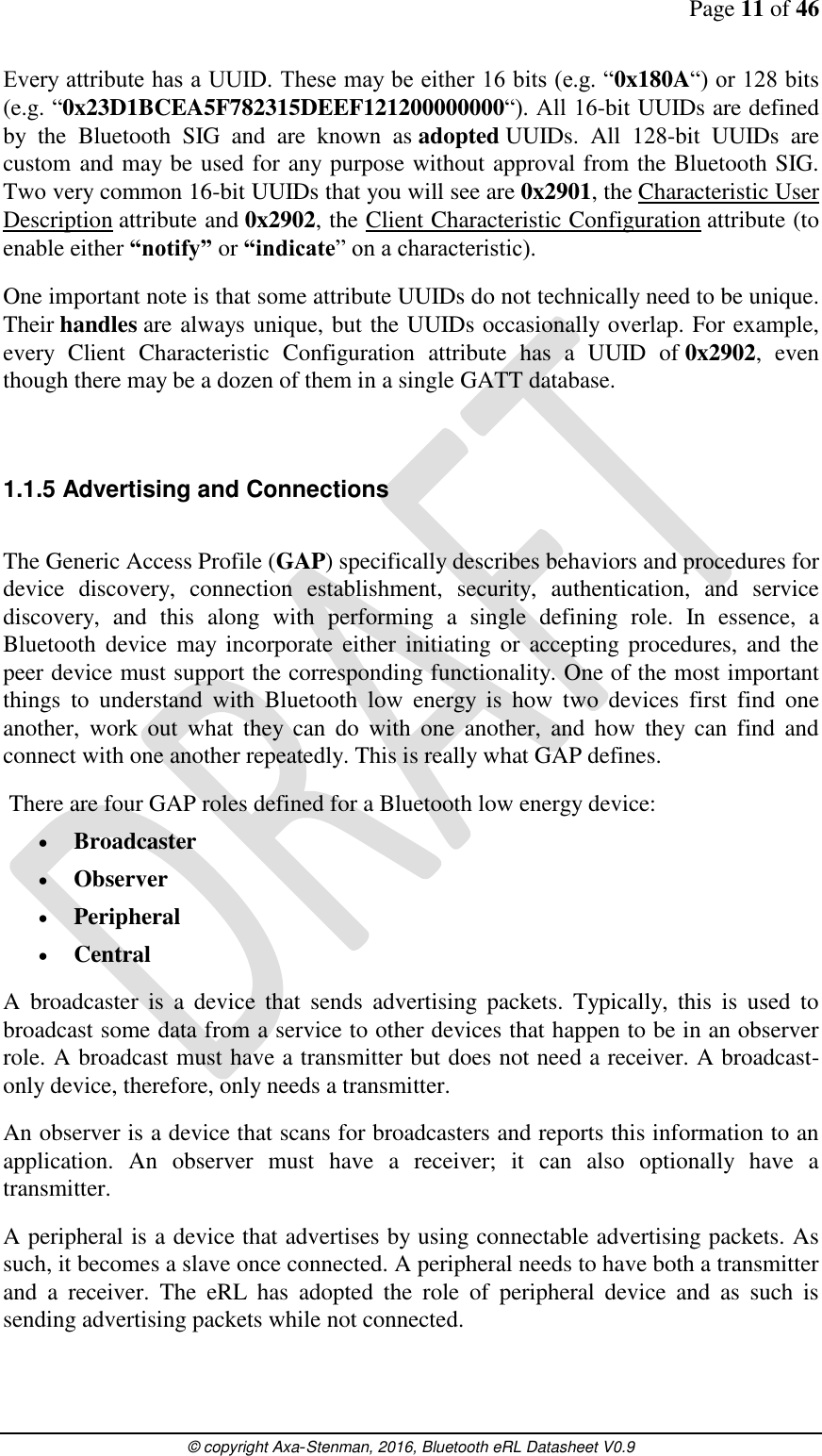 Page 11 of 46      © copyright Axa-Stenman, 2016, Bluetooth eRL Datasheet V0.9    Every attribute has a UUID. These may be either 16 bits (e.g. “0x180A“) or 128 bits (e.g. “0x23D1BCEA5F782315DEEF121200000000“). All 16-bit UUIDs are defined by  the  Bluetooth  SIG  and  are  known  as adopted UUIDs.  All  128-bit  UUIDs  are custom and may be used for any purpose without approval from the Bluetooth SIG. Two very common 16-bit UUIDs that you will see are 0x2901, the Characteristic User Description attribute and 0x2902, the Client Characteristic Configuration attribute (to enable either “notify” or “indicate” on a characteristic). One important note is that some attribute UUIDs do not technically need to be unique. Their handles are always unique, but the UUIDs occasionally overlap. For example, every  Client  Characteristic  Configuration  attribute  has  a  UUID  of 0x2902,  even though there may be a dozen of them in a single GATT database.   1.1.5 Advertising and Connections  The Generic Access Profile (GAP) specifically describes behaviors and procedures for device  discovery,  connection  establishment,  security,  authentication,  and  service discovery,  and  this  along  with  performing  a  single  defining  role.  In  essence,  a Bluetooth  device  may  incorporate either  initiating  or  accepting procedures, and the peer device must support the corresponding functionality. One of the most important things  to  understand  with  Bluetooth  low  energy  is  how  two  devices  first  find  one another,  work  out  what  they  can  do  with  one  another,  and  how  they  can  find  and connect with one another repeatedly. This is really what GAP defines.  There are four GAP roles defined for a Bluetooth low energy device:  Broadcaster  Observer  Peripheral  Central A  broadcaster  is  a  device  that  sends  advertising  packets.  Typically,  this  is  used  to broadcast some data from a service to other devices that happen to be in an observer role. A broadcast must have a transmitter but does not need a receiver. A broadcast-only device, therefore, only needs a transmitter. An observer is a device that scans for broadcasters and reports this information to an application.  An  observer  must  have  a  receiver;  it  can  also  optionally  have  a transmitter. A peripheral is a device that advertises by using connectable advertising packets. As such, it becomes a slave once connected. A peripheral needs to have both a transmitter and  a  receiver.  The  eRL  has  adopted  the  role  of  peripheral  device  and  as  such  is sending advertising packets while not connected. 