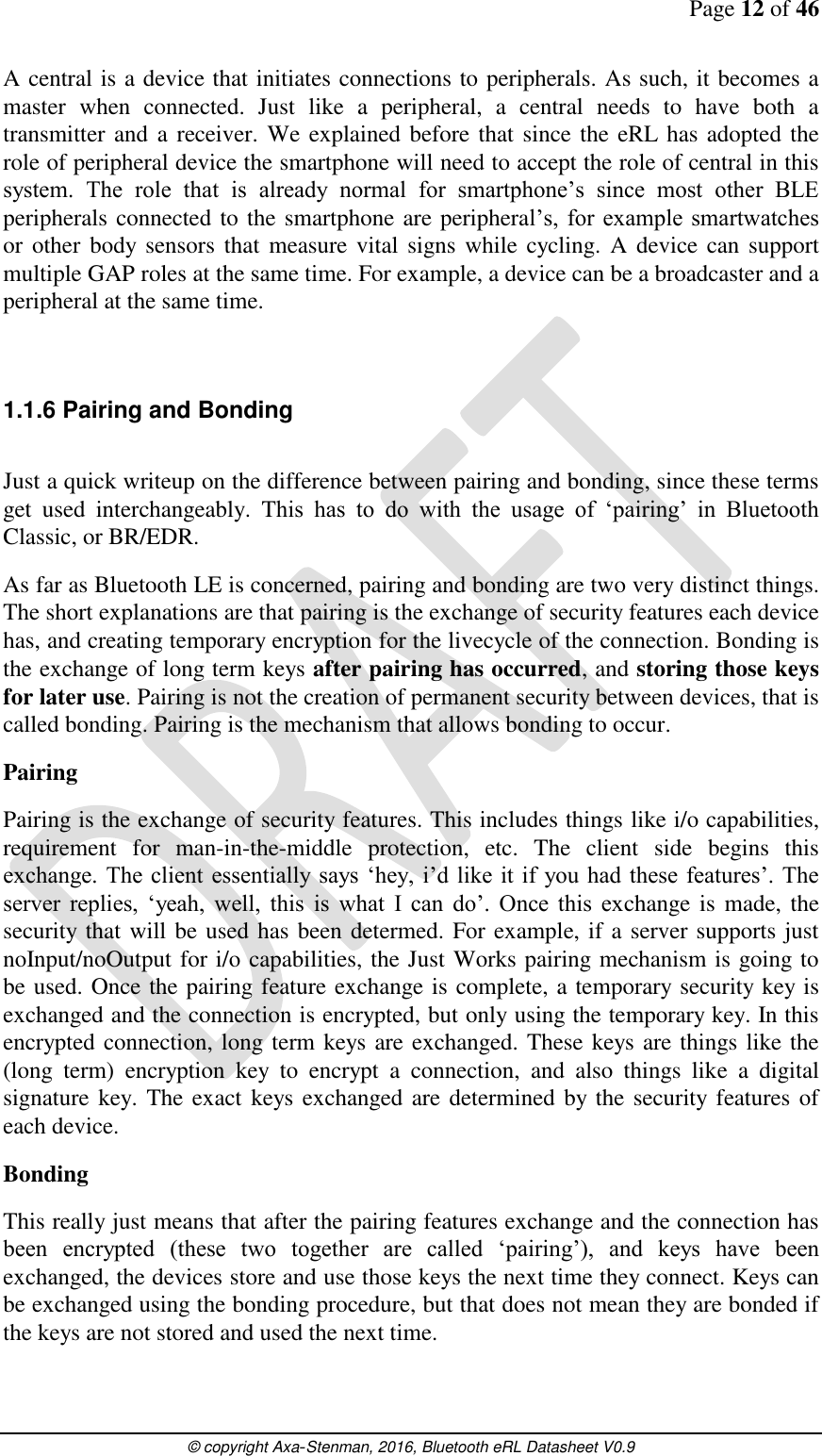 Page 12 of 46      © copyright Axa-Stenman, 2016, Bluetooth eRL Datasheet V0.9    A central is a device that initiates connections to peripherals. As such, it becomes a master  when  connected.  Just  like  a  peripheral,  a  central  needs  to  have  both  a transmitter and a receiver. We explained before that since the eRL has adopted the role of peripheral device the smartphone will need to accept the role of central in this system.  The  role  that  is  already  normal  for  smartphone’s  since  most  other  BLE peripherals connected to the smartphone are peripheral’s, for example  smartwatches or other  body sensors that  measure vital  signs while cycling.  A device can support multiple GAP roles at the same time. For example, a device can be a broadcaster and a peripheral at the same time.  1.1.6 Pairing and Bonding  Just a quick writeup on the difference between pairing and bonding, since these terms get  used  interchangeably.  This  has  to  do  with  the  usage  of  ‘pairing’  in  Bluetooth Classic, or BR/EDR. As far as Bluetooth LE is concerned, pairing and bonding are two very distinct things. The short explanations are that pairing is the exchange of security features each device has, and creating temporary encryption for the livecycle of the connection. Bonding is the exchange of long term keys after pairing has occurred, and storing those keys for later use. Pairing is not the creation of permanent security between devices, that is called bonding. Pairing is the mechanism that allows bonding to occur. Pairing Pairing is the exchange of security features. This includes things like i/o capabilities, requirement  for  man-in-the-middle  protection,  etc.  The  client  side  begins  this exchange. The client  essentially says  ‘hey,  i’d like it if you had these features’. The server  replies,  ‘yeah,  well,  this  is  what  I  can  do’.  Once  this  exchange is made, the security that will be used has been determed. For example, if a server supports just noInput/noOutput for i/o capabilities, the Just Works pairing mechanism is going to be used. Once the pairing feature exchange is complete, a temporary security key is exchanged and the connection is encrypted, but only using the temporary key. In this encrypted connection, long term keys are exchanged. These keys are things like the (long  term)  encryption  key  to  encrypt  a  connection,  and  also  things  like  a  digital signature key. The exact keys exchanged are determined by the security features of each device. Bonding This really just means that after the pairing features exchange and the connection has been  encrypted  (these  two  together  are  called  ‘pairing’),  and  keys  have  been exchanged, the devices store and use those keys the next time they connect. Keys can be exchanged using the bonding procedure, but that does not mean they are bonded if the keys are not stored and used the next time. 