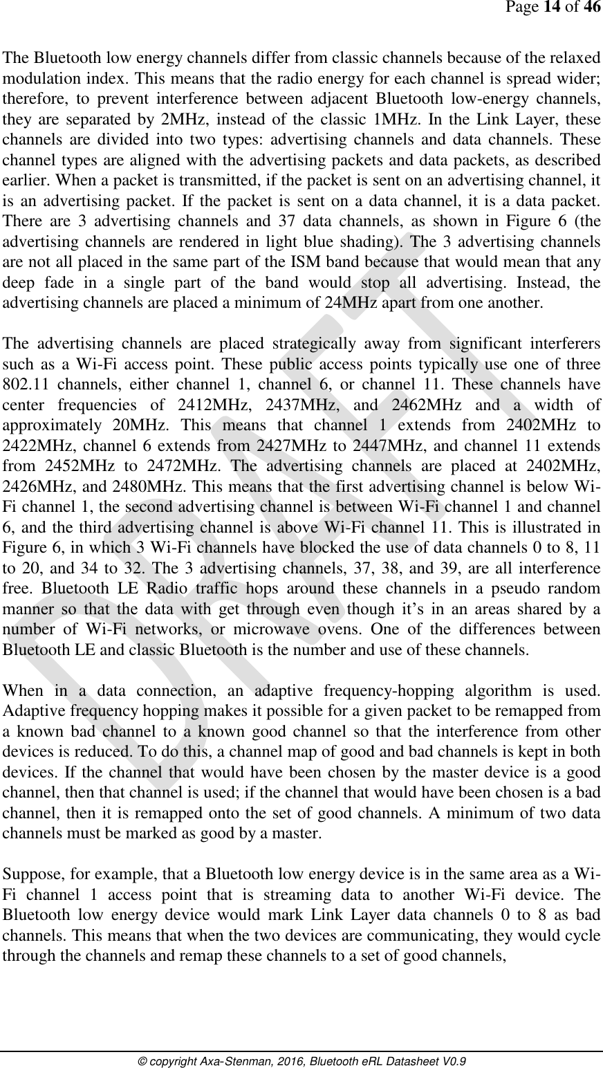 Page 14 of 46      © copyright Axa-Stenman, 2016, Bluetooth eRL Datasheet V0.9    The Bluetooth low energy channels differ from classic channels because of the relaxed modulation index. This means that the radio energy for each channel is spread wider; therefore,  to  prevent  interference  between  adjacent  Bluetooth  low-energy  channels, they  are separated by  2MHz,  instead of the classic 1MHz. In the Link Layer, these channels are divided into two types: advertising channels  and data channels. These channel types are aligned with the advertising packets and data packets, as described earlier. When a packet is transmitted, if the packet is sent on an advertising channel, it is an advertising packet.  If the packet is sent on a data channel, it is a data packet. There  are  3  advertising  channels  and  37  data  channels,  as  shown  in  Figure  6  (the advertising channels are rendered in light blue shading). The 3 advertising channels are not all placed in the same part of the ISM band because that would mean that any deep  fade  in  a  single  part  of  the  band  would  stop  all  advertising.  Instead,  the advertising channels are placed a minimum of 24MHz apart from one another.  The  advertising  channels  are  placed  strategically  away  from  significant  interferers such as a Wi-Fi  access point. These  public access points typically use one of three 802.11  channels,  either  channel  1,  channel  6,  or  channel  11.  These  channels  have center  frequencies  of  2412MHz,  2437MHz,  and  2462MHz  and  a  width  of approximately  20MHz.  This  means  that  channel  1  extends  from  2402MHz  to 2422MHz, channel 6 extends from 2427MHz to 2447MHz, and channel 11 extends from  2452MHz  to  2472MHz.  The  advertising  channels  are  placed  at  2402MHz, 2426MHz, and 2480MHz. This means that the first advertising channel is below Wi-Fi channel 1, the second advertising channel is between Wi-Fi channel 1 and channel 6, and the third advertising channel is above Wi-Fi channel 11. This is illustrated in Figure 6, in which 3 Wi-Fi channels have blocked the use of data channels 0 to 8, 11 to 20, and 34 to 32. The 3 advertising channels, 37, 38, and 39, are all interference free.  Bluetooth  LE  Radio  traffic  hops  around  these  channels  in  a  pseudo  random manner  so  that  the  data  with  get  through  even  though  it’s  in  an  areas  shared  by  a number  of  Wi-Fi  networks,  or  microwave  ovens.  One  of  the  differences  between Bluetooth LE and classic Bluetooth is the number and use of these channels.  When  in  a  data  connection,  an  adaptive  frequency-hopping  algorithm  is  used. Adaptive frequency hopping makes it possible for a given packet to be remapped from a known  bad  channel  to  a  known good  channel so  that the interference from other devices is reduced. To do this, a channel map of good and bad channels is kept in both devices. If the channel that would have been chosen by the master device is a good channel, then that channel is used; if the channel that would have been chosen is a bad channel, then it is remapped onto the set of good channels. A minimum of two data channels must be marked as good by a master.   Suppose, for example, that a Bluetooth low energy device is in the same area as a Wi-Fi  channel  1  access  point  that  is  streaming  data  to  another  Wi-Fi  device.  The Bluetooth  low  energy  device  would  mark  Link  Layer  data  channels  0  to  8  as  bad channels. This means that when the two devices are communicating, they would cycle through the channels and remap these channels to a set of good channels,   