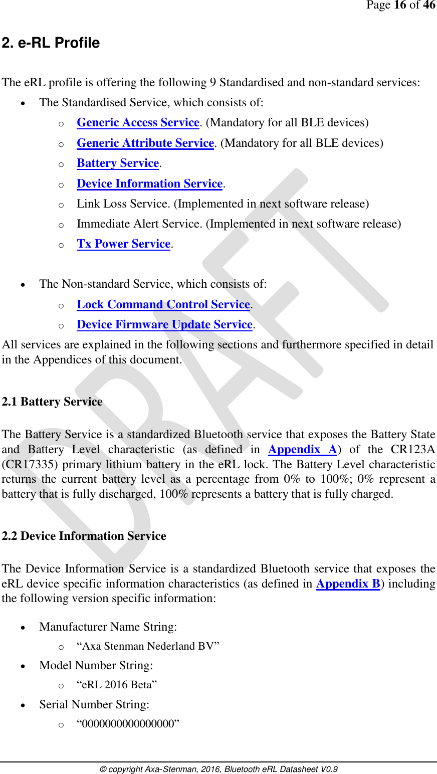Page 16 of 46      © copyright Axa-Stenman, 2016, Bluetooth eRL Datasheet V0.9    2. e-RL Profile  The eRL profile is offering the following 9 Standardised and non-standard services:  The Standardised Service, which consists of: o Generic Access Service. (Mandatory for all BLE devices) o Generic Attribute Service. (Mandatory for all BLE devices) o Battery Service. o Device Information Service. o Link Loss Service. (Implemented in next software release) o Immediate Alert Service. (Implemented in next software release) o Tx Power Service.   The Non-standard Service, which consists of: o Lock Command Control Service. o Device Firmware Update Service. All services are explained in the following sections and furthermore specified in detail in the Appendices of this document.  2.1 Battery Service  The Battery Service is a standardized Bluetooth service that exposes the Battery State and  Battery  Level  characteristic  (as  defined  in  Appendix  A)  of  the  CR123A (CR17335) primary lithium battery in the eRL lock. The Battery Level characteristic returns the  current battery level as a percentage from 0% to 100%;  0%  represent a battery that is fully discharged, 100% represents a battery that is fully charged.  2.2 Device Information Service  The Device Information Service is a standardized Bluetooth service that exposes the eRL device specific information characteristics (as defined in Appendix B) including the following version specific information:   Manufacturer Name String: o “Axa Stenman Nederland BV”  Model Number String: o “eRL 2016 Beta”  Serial Number String: o “0000000000000000” 