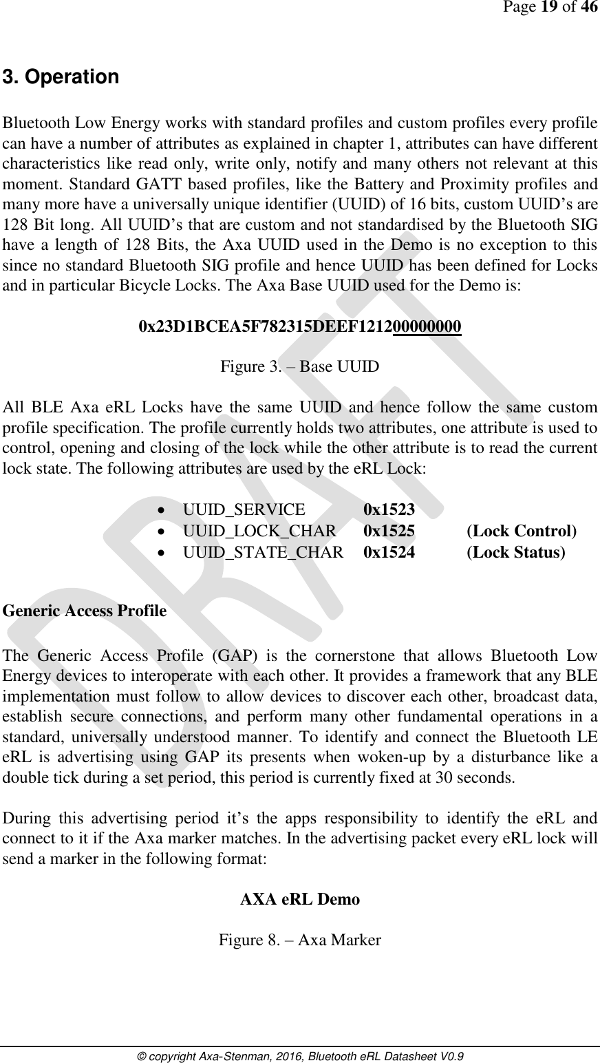 Page 19 of 46      © copyright Axa-Stenman, 2016, Bluetooth eRL Datasheet V0.9    3. Operation  Bluetooth Low Energy works with standard profiles and custom profiles every profile can have a number of attributes as explained in chapter 1, attributes can have different characteristics like read only, write only, notify and many others not relevant at this moment. Standard GATT based profiles, like the Battery and Proximity profiles and many more have a universally unique identifier (UUID) of 16 bits, custom UUID’s are 128 Bit long. All UUID’s that are custom and not standardised by the Bluetooth SIG have a length of 128 Bits, the Axa UUID used in the Demo is no exception to this since no standard Bluetooth SIG profile and hence UUID has been defined for Locks and in particular Bicycle Locks. The Axa Base UUID used for the Demo is:  0x23D1BCEA5F782315DEEF121200000000  Figure 3. – Base UUID  All  BLE  Axa  eRL Locks  have the  same  UUID and hence follow the same custom profile specification. The profile currently holds two attributes, one attribute is used to control, opening and closing of the lock while the other attribute is to read the current lock state. The following attributes are used by the eRL Lock:   UUID_SERVICE    0x1523  UUID_LOCK_CHAR   0x1525  (Lock Control)  UUID_STATE_CHAR   0x1524  (Lock Status)  Generic Access Profile  The  Generic  Access  Profile  (GAP)  is  the  cornerstone  that  allows  Bluetooth  Low Energy devices to interoperate with each other. It provides a framework that any BLE implementation must follow to allow devices to discover each other, broadcast data, establish  secure  connections,  and  perform  many  other  fundamental  operations  in  a standard, universally  understood manner. To identify and connect the Bluetooth LE eRL  is  advertising using  GAP  its  presents  when  woken-up  by a  disturbance  like  a double tick during a set period, this period is currently fixed at 30 seconds.  During  this  advertising  period  it’s  the  apps  responsibility  to  identify  the  eRL  and connect to it if the Axa marker matches. In the advertising packet every eRL lock will send a marker in the following format:   AXA eRL Demo  Figure 8. – Axa Marker  