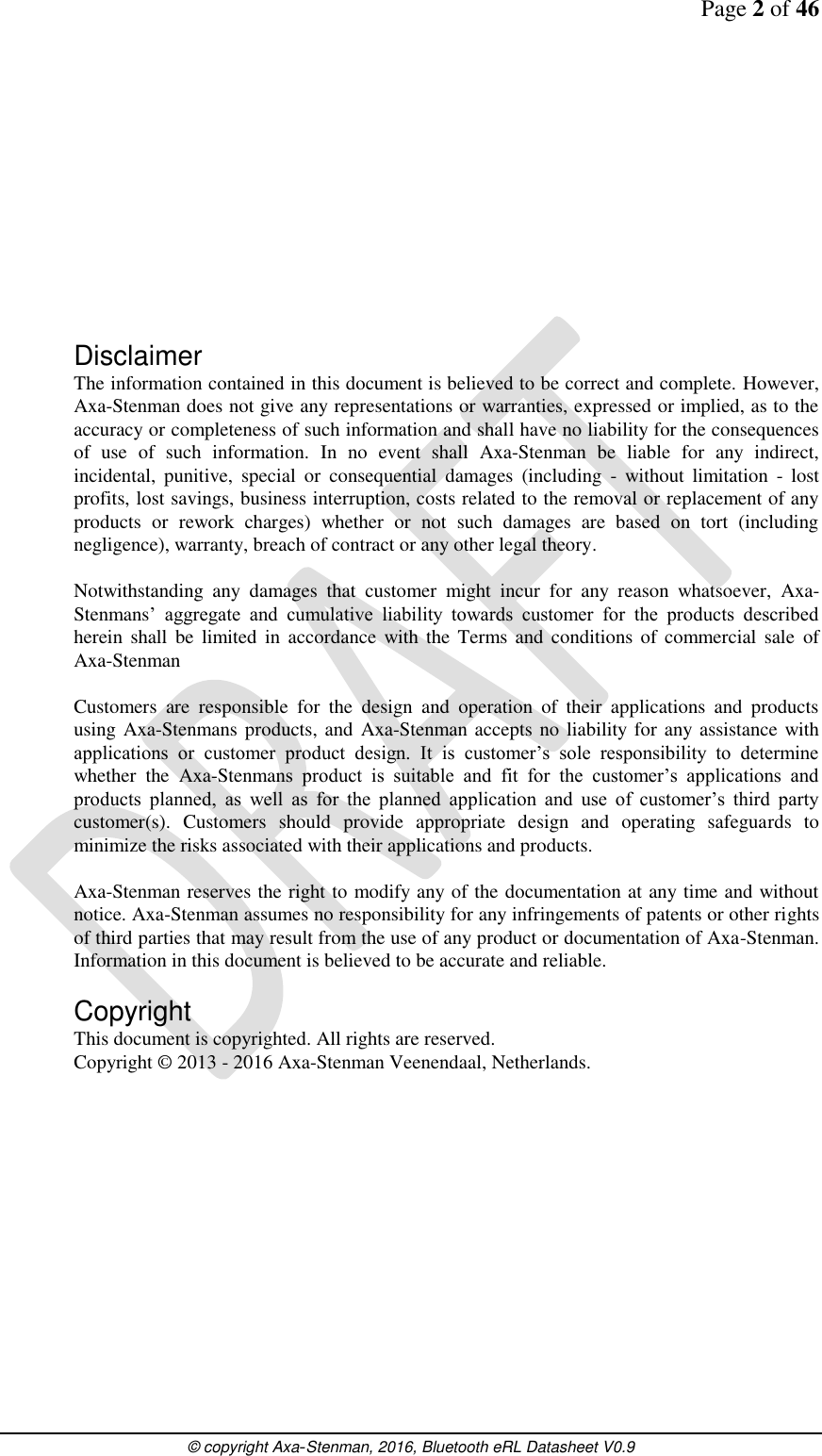Page 2 of 46      © copyright Axa-Stenman, 2016, Bluetooth eRL Datasheet V0.9             Disclaimer The information contained in this document is believed to be correct and complete. However, Axa-Stenman does not give any representations or warranties, expressed or implied, as to the accuracy or completeness of such information and shall have no liability for the consequences of  use  of  such  information.  In  no  event  shall  Axa-Stenman  be  liable  for  any  indirect, incidental,  punitive,  special  or  consequential  damages  (including  -  without  limitation  -  lost profits, lost savings, business interruption, costs related to the removal or replacement of any products  or  rework  charges)  whether  or  not  such  damages  are  based  on  tort  (including negligence), warranty, breach of contract or any other legal theory.   Notwithstanding  any  damages  that  customer  might  incur  for  any  reason  whatsoever,  Axa-Stenmans’  aggregate  and  cumulative  liability  towards  customer  for  the  products  described herein  shall be  limited in accordance  with the Terms and  conditions  of  commercial sale of Axa-Stenman  Customers  are  responsible  for  the  design  and  operation  of  their  applications  and  products using Axa-Stenmans products, and Axa-Stenman accepts no liability for any assistance with applications  or  customer  product  design.  It  is  customer’s  sole  responsibility  to  determine whether  the  Axa-Stenmans  product  is  suitable  and  fit  for  the  customer’s  applications  and products  planned,  as  well  as  for  the  planned  application  and  use  of  customer’s  third  party customer(s).  Customers  should  provide  appropriate  design  and  operating  safeguards  to minimize the risks associated with their applications and products.  Axa-Stenman reserves the right to modify any of the documentation at any time and without notice. Axa-Stenman assumes no responsibility for any infringements of patents or other rights of third parties that may result from the use of any product or documentation of Axa-Stenman. Information in this document is believed to be accurate and reliable.   Copyright This document is copyrighted. All rights are reserved. Copyright © 2013 - 2016 Axa-Stenman Veenendaal, Netherlands.              