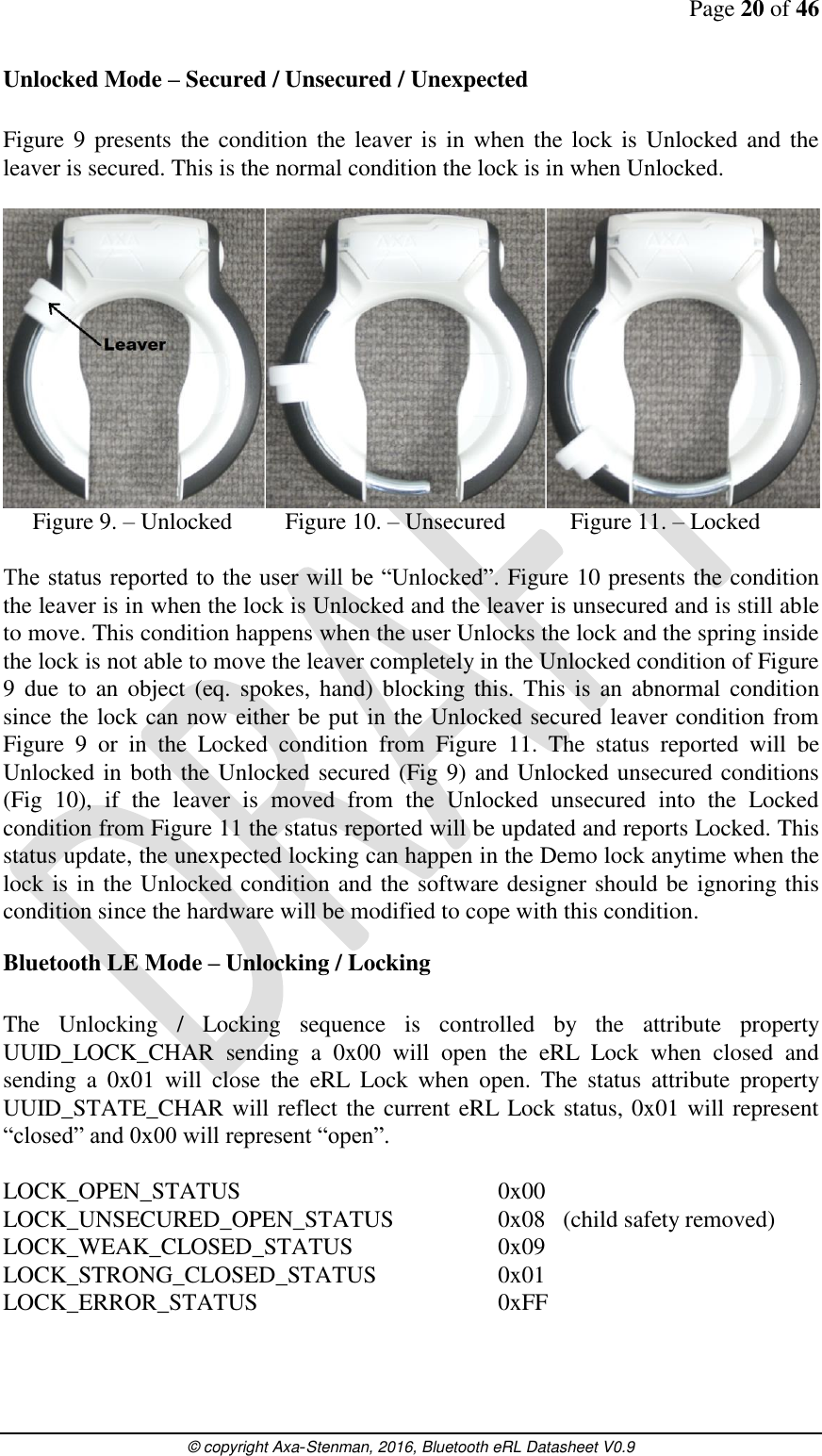 Page 20 of 46      © copyright Axa-Stenman, 2016, Bluetooth eRL Datasheet V0.9    Unlocked Mode – Secured / Unsecured / Unexpected  Figure  9 presents the  condition the  leaver is in  when the lock is Unlocked and the leaver is secured. This is the normal condition the lock is in when Unlocked.        Figure 9. – Unlocked         Figure 10. – Unsecured           Figure 11. – Locked  The status reported to the user will be “Unlocked”. Figure 10 presents the condition the leaver is in when the lock is Unlocked and the leaver is unsecured and is still able to move. This condition happens when the user Unlocks the lock and the spring inside the lock is not able to move the leaver completely in the Unlocked condition of Figure 9  due  to  an  object  (eq.  spokes,  hand) blocking  this.  This  is  an  abnormal  condition since the lock can now either be put in the Unlocked secured leaver condition from Figure  9  or  in  the  Locked  condition  from  Figure  11.  The  status  reported  will  be Unlocked in both the Unlocked secured (Fig 9) and Unlocked unsecured conditions (Fig  10),  if  the  leaver  is  moved  from  the  Unlocked  unsecured  into  the  Locked condition from Figure 11 the status reported will be updated and reports Locked. This status update, the unexpected locking can happen in the Demo lock anytime when the lock is in the Unlocked condition and the software designer should be ignoring this condition since the hardware will be modified to cope with this condition. Bluetooth LE Mode – Unlocking / Locking  The  Unlocking  /  Locking  sequence  is  controlled  by  the  attribute  property UUID_LOCK_CHAR  sending  a  0x00  will  open  the  eRL  Lock  when  closed  and sending  a  0x01  will  close  the  eRL  Lock  when  open.  The  status  attribute  property UUID_STATE_CHAR will reflect the current eRL Lock status, 0x01 will represent “closed” and 0x00 will represent “open”.  LOCK_OPEN_STATUS        0x00 LOCK_UNSECURED_OPEN_STATUS    0x08   (child safety removed) LOCK_WEAK_CLOSED_STATUS     0x09 LOCK_STRONG_CLOSED_STATUS    0x01 LOCK_ERROR_STATUS        0xFF    