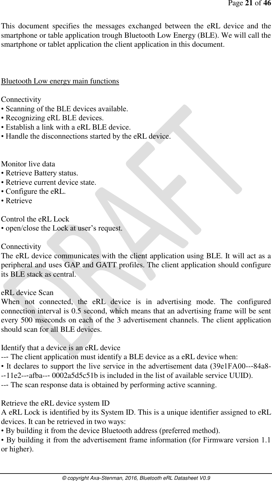 Page 21 of 46      © copyright Axa-Stenman, 2016, Bluetooth eRL Datasheet V0.9    This  document  specifies  the  messages  exchanged  between  the  eRL  device  and  the smartphone or table application trough Bluetooth Low Energy (BLE). We will call the smartphone or tablet application the client application in this document.    Bluetooth Low energy main functions  Connectivity • Scanning of the BLE devices available. • Recognizing eRL BLE devices. • Establish a link with a eRL BLE device. • Handle the disconnections started by the eRL device.   Monitor live data • Retrieve Battery status. • Retrieve current device state. • Configure the eRL. • Retrieve  Control the eRL Lock • open/close the Lock at user’s request.  Connectivity The eRL device communicates with the client application using BLE. It will act as a peripheral and uses GAP and GATT profiles. The client application should configure its BLE stack as central.  eRL device Scan  When  not  connected,  the  eRL  device  is  in  advertising  mode.  The  configured connection interval is 0.5 second, which means that an advertising frame will be sent every 500 mseconds on each of the 3 advertisement channels. The client application should scan for all BLE devices.   Identify that a device is an eRL device  --‐ The client application must identify a BLE device as a eRL device when:  • It declares to support the live service in the advertisement data (39e1FA00--‐84a8--‐11e2--‐afba--‐ 0002a5d5c51b is included in the list of available service UUID).  --‐ The scan response data is obtained by performing active scanning.   Retrieve the eRL device system ID A eRL Lock is identified by its System ID. This is a unique identifier assigned to eRL devices. It can be retrieved in two ways:  • By building it from the device Bluetooth address (preferred method).  • By building it from the advertisement frame information (for Firmware version 1.1 or higher).  